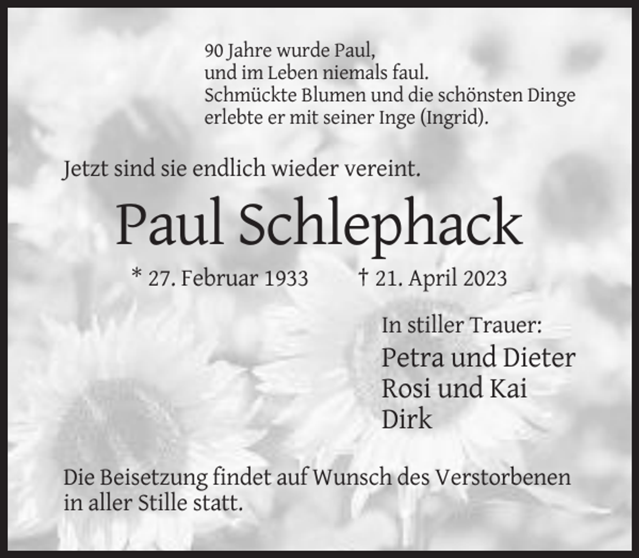 <p>90 Jahre wurde Paul,<br />und im Leben niemals faul.<br />Schmückte Blumen und die schönsten Dinge<br />erlebte er mit seiner Inge (Ingrid).</p><p>Jetzt sind sie endlich wieder vereint.</p><p>Paul Schlephack<br />* 27. Februar 1933</p><p>† 21. April 2023<br />In stiller Trauer:</p><p>Petra und Dieter<br />Rosi und Kai<br />Dirk<br />Die Beisetzung findet auf Wunsch des Verstorbenen<br />in aller Stille statt.</p>