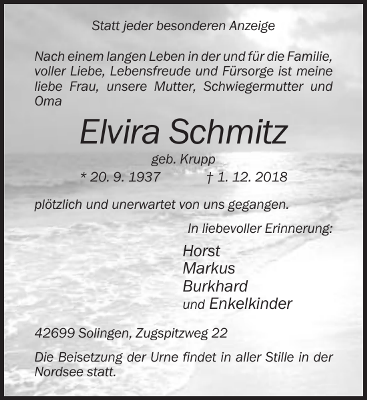 <p>Statt jeder besonderen Anzeige<br />Nach einem langen Leben in der und für die Familie,<br />voller Liebe, Lebensfreude und Fürsorge ist meine<br />liebe Frau, unsere Mutter, Schwiegermutter und<br />Oma</p><p>Elvira Schmitz<br />geb. Krupp<br />* 20. 9. 1937<br />† 1. 12. 2018<br />plötzlich und unerwartet von uns gegangen.<br />In liebevoller Erinnerung:</p><p>Horst<br />Markus<br />Burkhard<br />und Enkelkinder<br />42699 Solingen, Zugspitzweg 22<br />Die Beisetzung der Urne findet in aller Stille in der<br />Nordsee statt.</p>