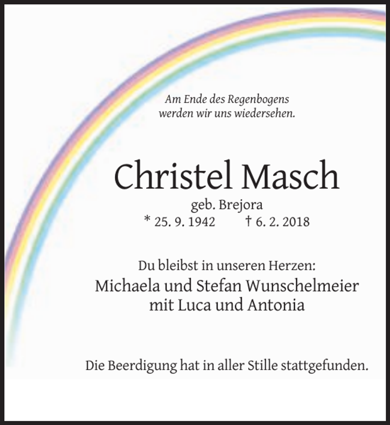 <p>Am Ende des Regenbogens<br />werden wir uns wiedersehen.</p><p>Christel Masch<br />geb. Brejora<br />* 25. 9. 1942<br />† 6. 2. 2018</p><p>Du bleibst in unseren Herzen:</p><p>Michaela und Stefan Wunschelmeier<br />mit Luca und Antonia</p><p>Die Beerdigung hat in aller Stille stattgefunden.</p>