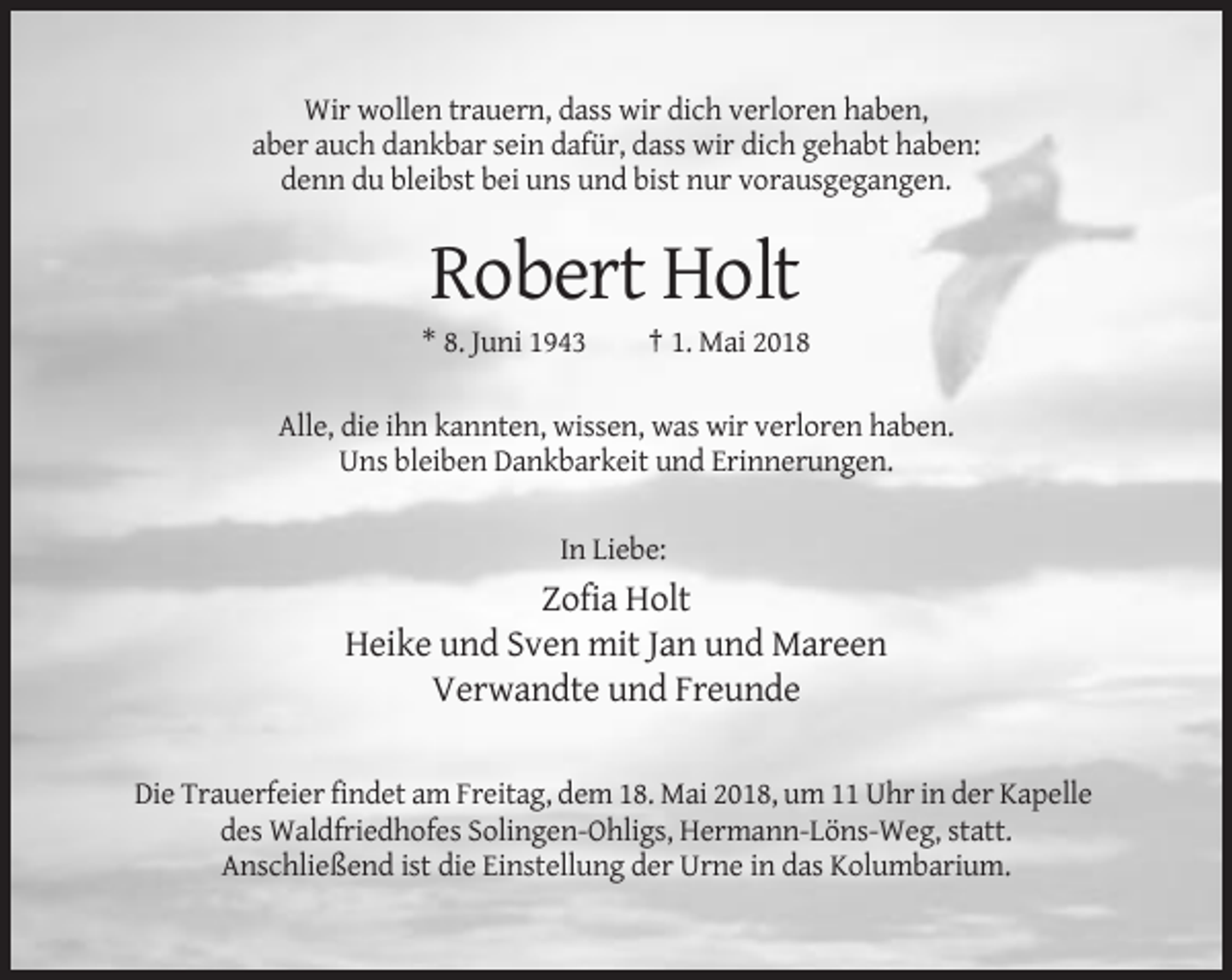 <p>Wir wollen trauern, dass wir dich verloren haben,<br />aber auch dankbar sein dafür, dass wir dich gehabt haben:<br />denn du bleibst bei uns und bist nur vorausgegangen.</p><p>Robert Holt<br />* 8. Juni 1943</p><p>† 1. Mai 2018</p><p>Alle, die ihn kannten, wissen, was wir verloren haben.<br />Uns bleiben Dankbarkeit und Erinnerungen.<br />In Liebe:</p><p>Zofia Holt<br />Heike und Sven mit Jan und Mareen<br />Verwandte und Freunde<br />Die Trauerfeier findet am Freitag, dem 18. Mai 2018, um 11 Uhr in der Kapelle<br />des Waldfriedhofes Solingen-Ohligs, Hermann-Löns-Weg, statt.<br />Anschließend ist die Einstellung der Urne in das Kolumbarium.</p>