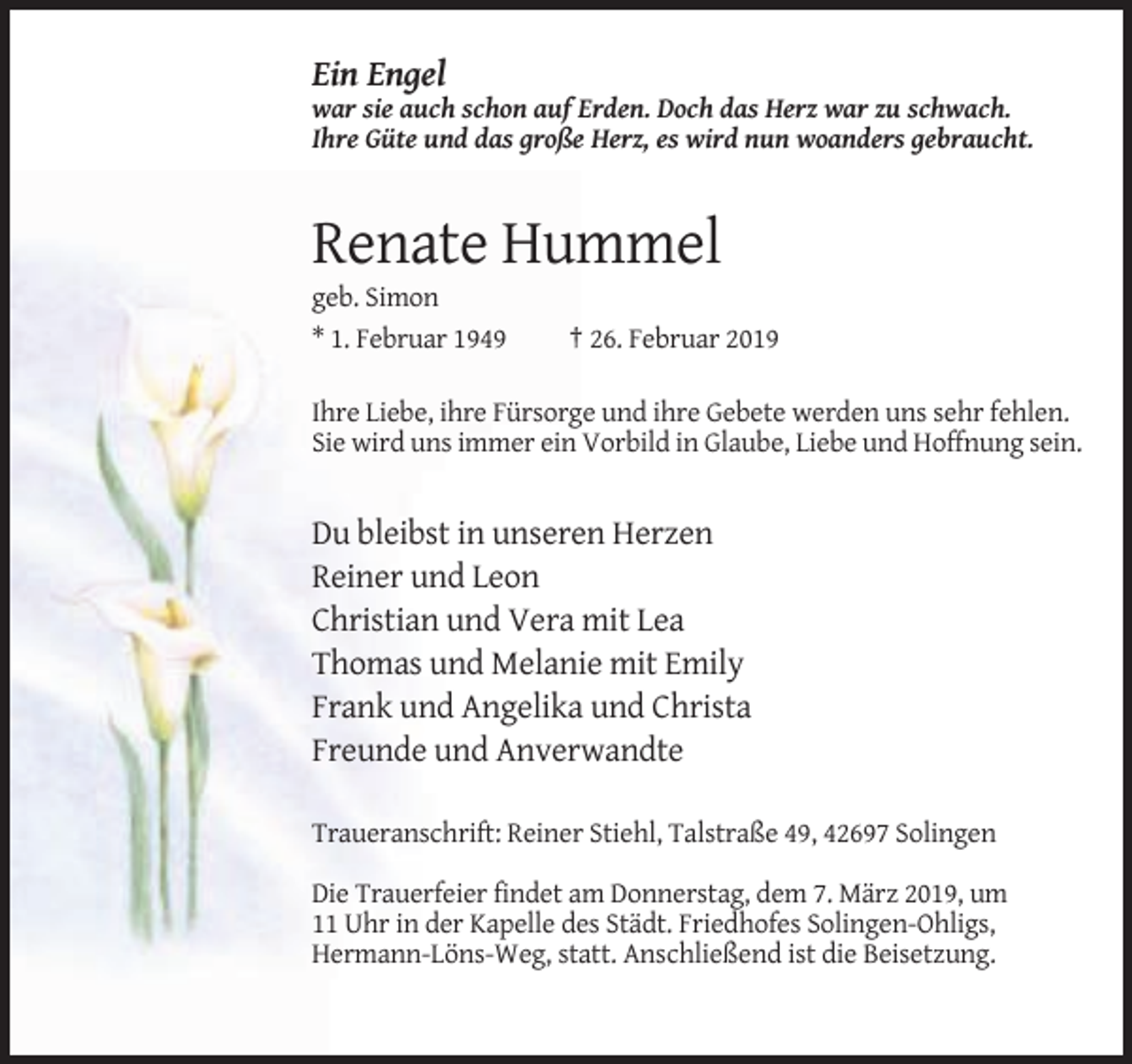 <p>Ein Engel<br />war sie auch schon auf Erden. Doch das Herz war zu schwach.<br />Ihre Güte und das große Herz, es wird nun woanders gebraucht.</p><p>Renate Hummel<br />geb. Simon<br />* 1. Februar 1949</p><p>† 26. Februar 2019</p><p>Ihre Liebe, ihre Fürsorge und ihre Gebete werden uns sehr fehlen.<br />Sie wird uns immer ein Vorbild in Glaube, Liebe und Hoffnung sein.</p><p>Du bleibst in unseren Herzen<br />Reiner und Leon<br />Christian und Vera mit Lea<br />Thomas und Melanie mit Emily<br />Frank und Angelika und Christa<br />Freunde und Anverwandte<br />Traueranschrift: Reiner Stiehl, Talstraße 49, 42697 Solingen<br />Die Trauerfeier findet am Donnerstag, dem 7. März 2019, um<br />11 Uhr in der Kapelle des Städt. Friedhofes Solingen-Ohligs,<br />Hermann-Löns-Weg, statt. Anschließend ist die Beisetzung.</p>