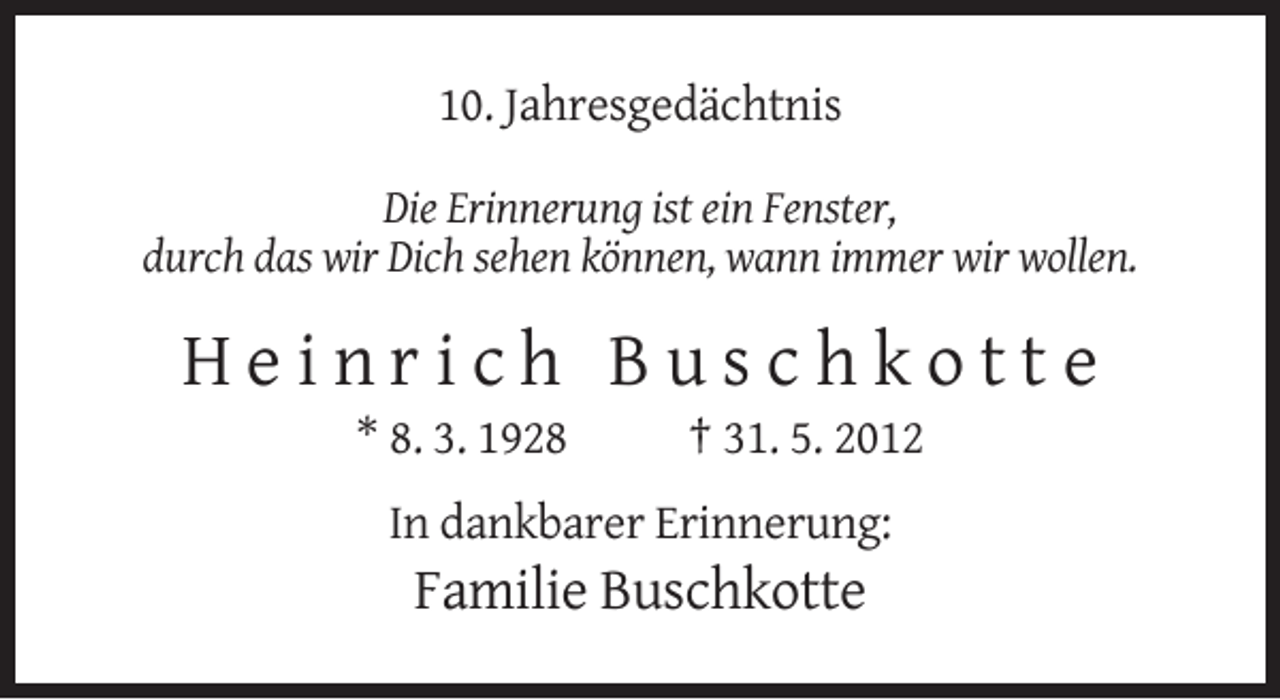 <p>10. Jahresgedächtnis<br />Die Erinnerung ist ein Fenster,<br />durch das wir Dich sehen können, wann immer wir wollen.</p><p>Heinrich Buschkotte<br />* 8. 3. 1928</p><p>† 31. 5. 2012</p><p>In dankbarer Erinnerung:</p><p>Familie Buschkotte</p>