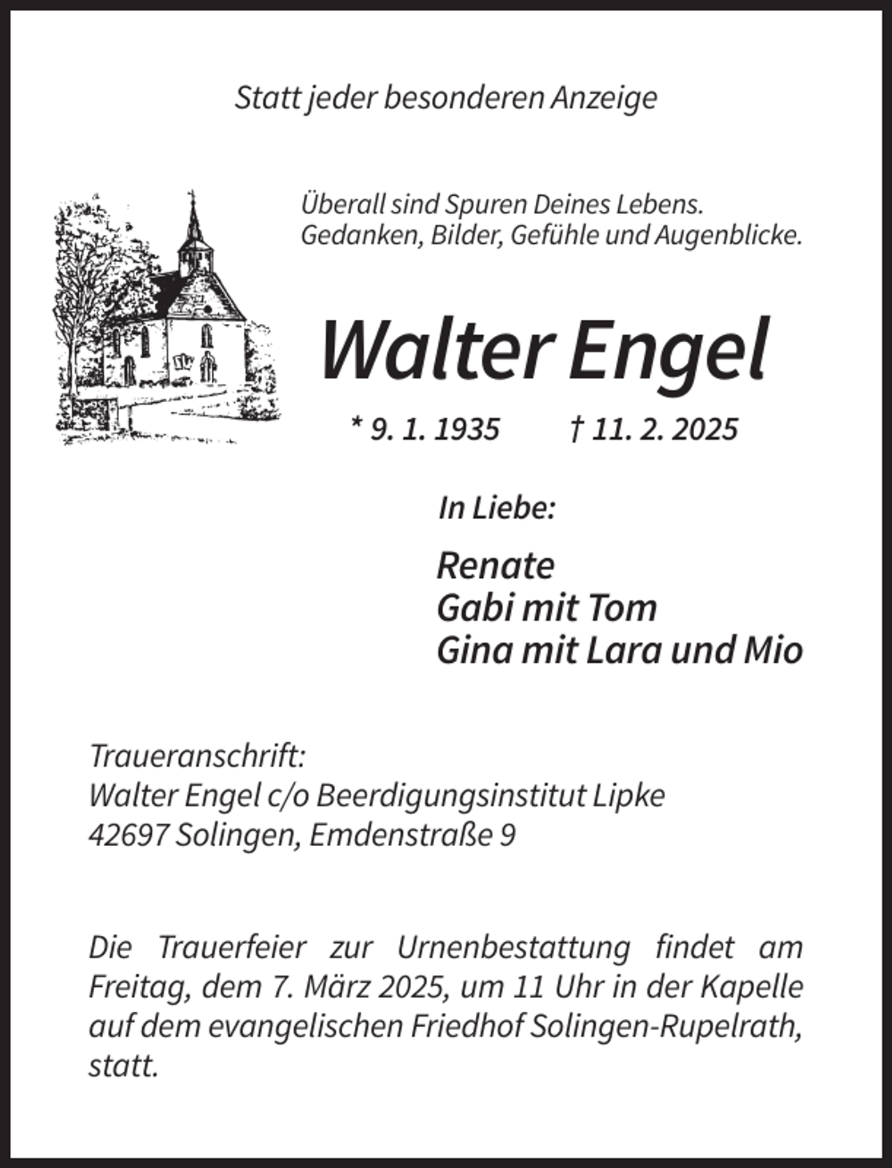 <p>Statt jeder besonderen Anzeige<br />Überall sind Spuren Deines Lebens.<br />Gedanken, Bilder, Gefühle und Augenblicke.</p><p>Walter Engel<br />* 9. 1. 1935</p><p>† 11. 2. 2025</p><p>In Liebe:</p><p>Renate<br />Gabi mit Tom<br />Gina mit Lara und Mio<br />Traueranschrift:<br />Walter Engel c/o Beerdigungsinstitut Lipke<br />42697 Solingen, Emdenstraße 9<br />Die Trauerfeier zur Urnenbestattung findet am<br />Freitag, dem 7. März 2025, um 11 Uhr in der Kapelle<br />auf dem evangelischen Friedhof Solingen-Rupelrath,<br />statt.</p>