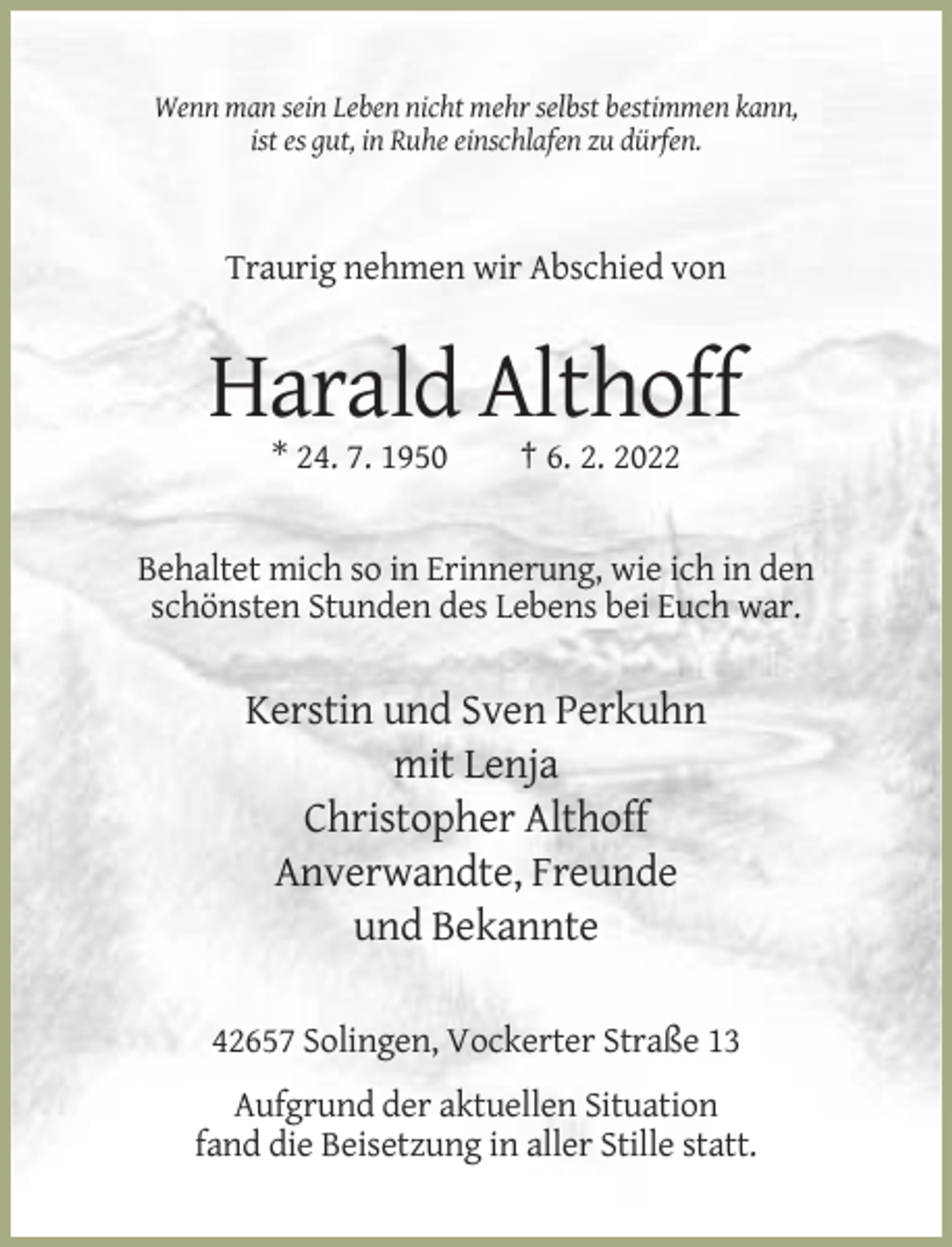 <p>Wenn man sein Leben nicht mehr selbst bestimmen kann,<br />ist es gut, in Ruhe einschlafen zu dürfen.</p><p>Traurig nehmen wir Abschied von</p><p>Harald Althoff<br />* 24. 7. 1950</p><p>† 6. 2. 2022</p><p>Behaltet mich so in Erinnerung, wie ich in den<br />schönsten Stunden des Lebens bei Euch war.</p><p>Kerstin und Sven Perkuhn<br />mit Lenja<br />Christopher Althoff<br />Anverwandte, Freunde<br />und Bekannte<br />42657 Solingen, Vockerter Straße 13<br />Aufgrund der aktuellen Situation<br />fand die Beisetzung in aller Stille statt.</p>