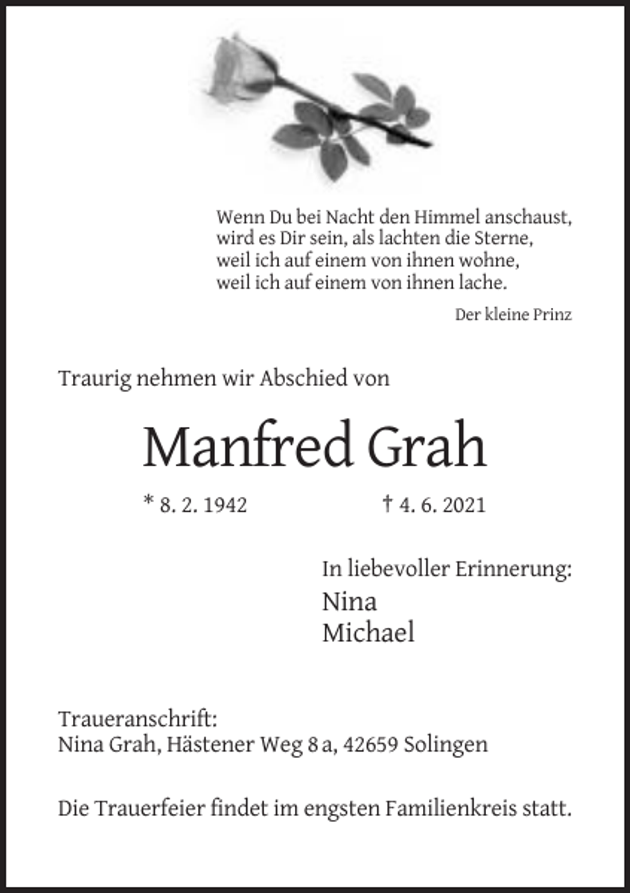 <p>Wenn Du bei Nacht den Himmel anschaust,<br />wird es Dir sein, als lachten die Sterne,<br />weil ich auf einem von ihnen wohne,<br />weil ich auf einem von ihnen lache.<br />Der kleine Prinz</p><p>Traurig nehmen wir Abschied von</p><p>Manfred Grah<br />* 8. 2. 1942</p><p>† 4. 6. 2021<br />In liebevoller Erinnerung:</p><p>Nina<br />Michael</p><p>Traueranschrift:<br />Nina Grah, Hästener Weg 8 a, 42659 Solingen<br />Die Trauerfeier findet im engsten Familienkreis statt.</p>