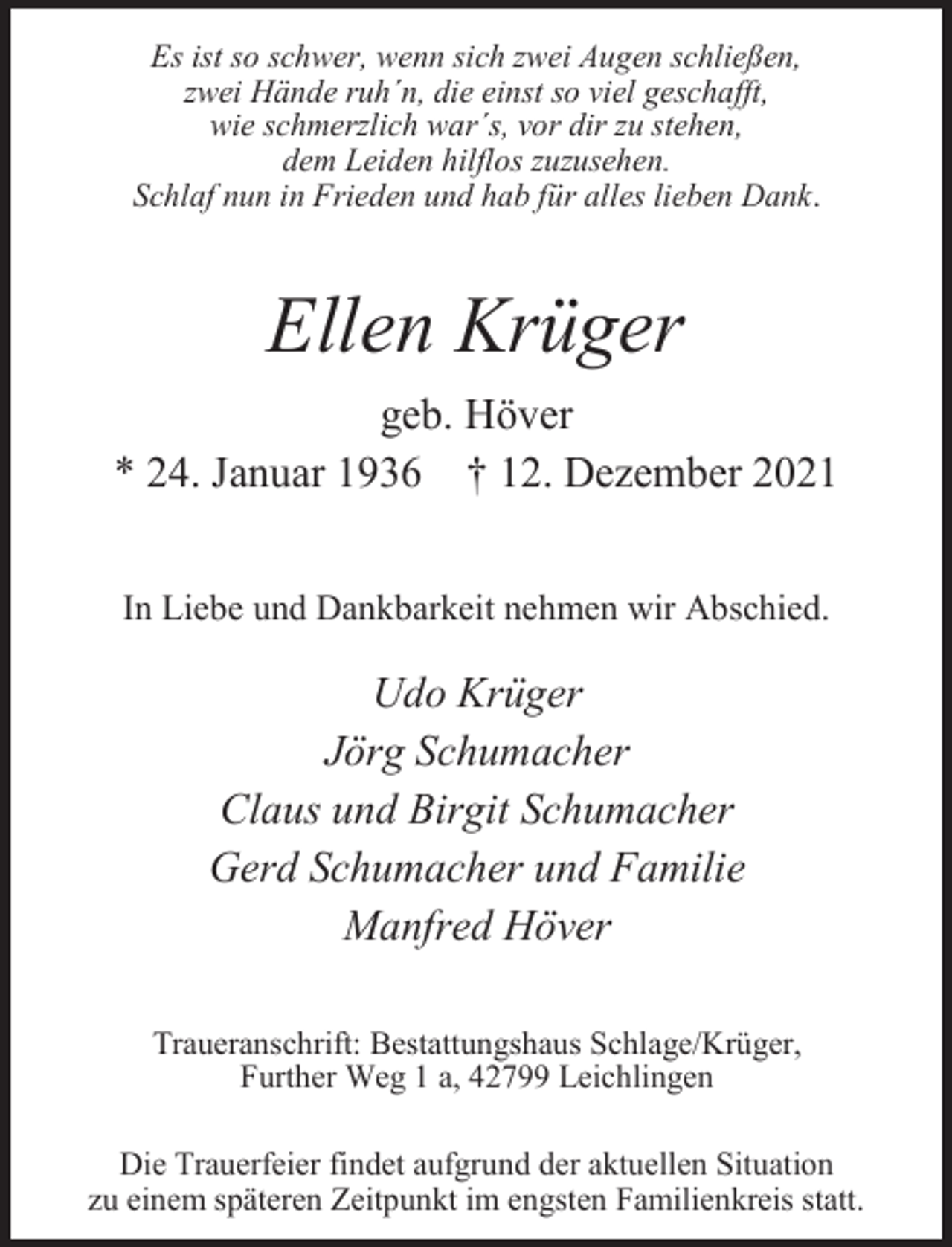 <p>Es ist so schwer, wenn sich zwei Augen schließen,<br />zwei Hände ruh´n, die einst so viel geschafft,<br />wie schmerzlich war´s, vor dir zu stehen,<br />dem Leiden hilflos zuzusehen.<br />Schlaf nun in Frieden und hab für alles lieben Dank.</p><p>Ellen Krüger<br />geb. Höver<br />* 24. Januar 1936 † 12. Dezember 2021<br />In Liebe und Dankbarkeit nehmen wir Abschied.</p><p>Udo Krüger<br />Jörg Schumacher<br />Claus und Birgit Schumacher<br />Gerd Schumacher und Familie<br />Manfred Höver<br />Traueranschrift: Bestattungshaus Schlage/Krüger,<br />Further Weg 1 a, 42799 Leichlingen</p><p>Die Trauerfeier findet aufgrund der aktuellen Situation<br />zu einem späteren Zeitpunkt im engsten Familienkreis statt.</p>