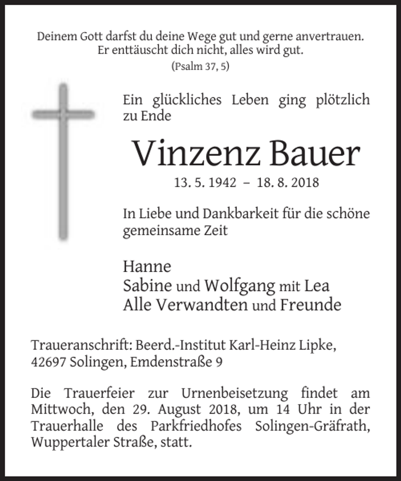 <p>Deinem Gott darfst du deine Wege gut und gerne anvertrauen.<br />Er enttäuscht dich nicht, alles wird gut.<br />(Psalm 37, 5)</p><p>Ein glückliches Leben ging plötzlich<br />zu Ende</p><p>Vinzenz Bauer<br />13. 5. 1942 – 18. 8. 2018<br />In Liebe und Dankbarkeit für die schöne<br />gemeinsame Zeit</p><p>Hanne<br />Sabine und Wolfgang mit Lea<br />Alle Verwandten und Freunde<br />Traueranschrift: Beerd.-Institut Karl-Heinz Lipke,<br />42697 Solingen, Emdenstraße 9<br />Die Trauerfeier zur Urnenbeisetzung findet am<br />Mittwoch, den 29. August 2018, um 14 Uhr in der<br />Trauerhalle des Parkfriedhofes Solingen-Gräfrath,<br />Wuppertaler Straße, statt.</p>