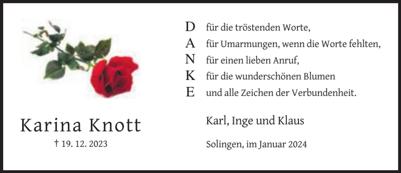 <p>D<br />A<br />N<br />K<br />E</p><p>für die tröstenden Worte,<br />für Umarmungen, wenn die Worte fehlten,<br />für einen lieben Anruf,<br />für die wunderschönen Blumen<br />und alle Zeichen der Verbundenheit.</p><p>Karl, Inge und Klaus</p><p>Karina Knott<br />† 19. 12. 2023</p><p>Solingen, im Januar 2024</p>