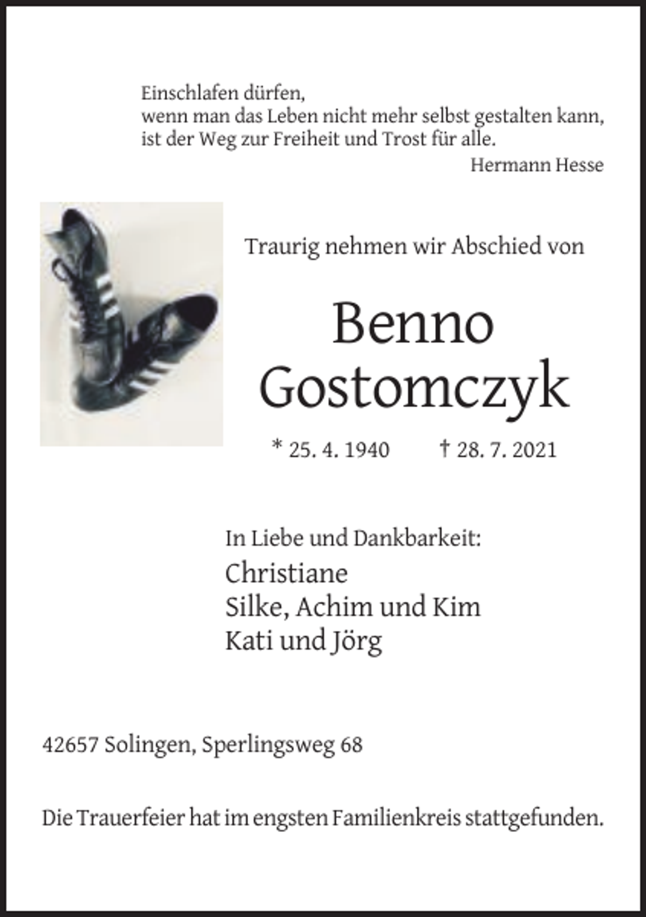 <p>Einschlafen dürfen,<br />wenn man das Leben nicht mehr selbst gestalten kann,<br />ist der Weg zur Freiheit und Trost für alle.<br />Hermann Hesse</p><p>Traurig nehmen wir Abschied von</p><p>Benno<br />Gostomczyk<br />* 25. 4. 1940</p><p>† 28. 7. 2021</p><p>In Liebe und Dankbarkeit:</p><p>Christiane<br />Silke, Achim und Kim<br />Kati und Jörg</p><p>42657 Solingen, Sperlingsweg 68</p><p>Die Trauerfeier hat im engsten Familienkreis stattgefunden.</p>