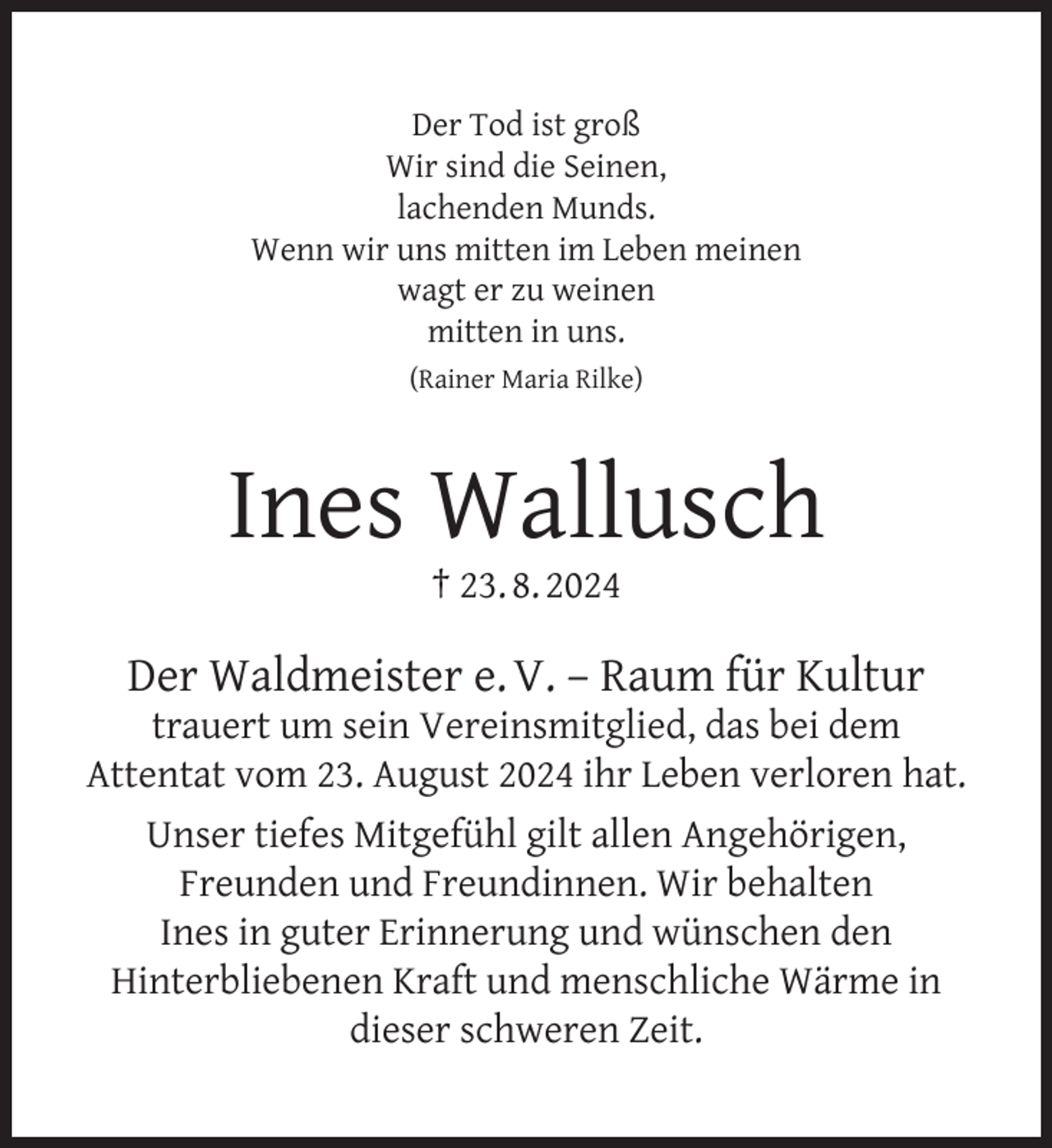 <p>Der Tod ist groß<br />Wir sind die Seinen,<br />lachenden Munds.<br />Wenn wir uns mitten im Leben meinen<br />wagt er zu weinen<br />mitten in uns.<br />(Rainer Maria Rilke)</p>
<p>Ines Wallusch<br />† 23. 8. 2024</p>
<p>Der Waldmeister e. V. – Raum für Kultur</p>
<p>trauert um sein Vereinsmitglied, das bei dem<br />Attentat vom 23. August 2024 ihr Leben verloren hat.<br />Unser tiefes Mitgefühl gilt allen Angehörigen,<br />Freunden und Freundinnen. Wir behalten<br />Ines in guter Erinnerung und wünschen den<br />Hinterbliebenen Kraft und menschliche Wärme in<br />dieser schweren Zeit.</p>