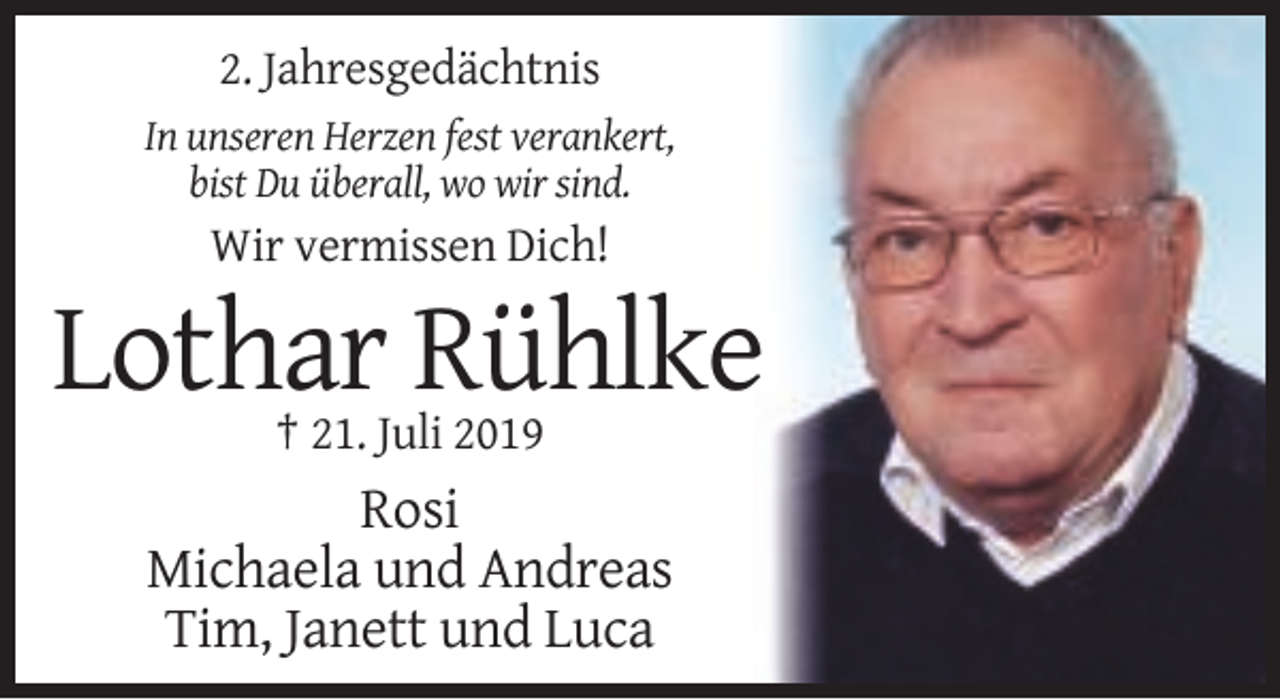 <p>2. Jahresgedächtnis<br />In unseren Herzen fest verankert,<br />bist Du überall, wo wir sind.</p><p>Wir vermissen Dich!</p><p>Lothar Rühlke<br />† 21. Juli 2019</p><p>Rosi<br />Michaela und Andreas<br />Tim, Janett und Luca</p>