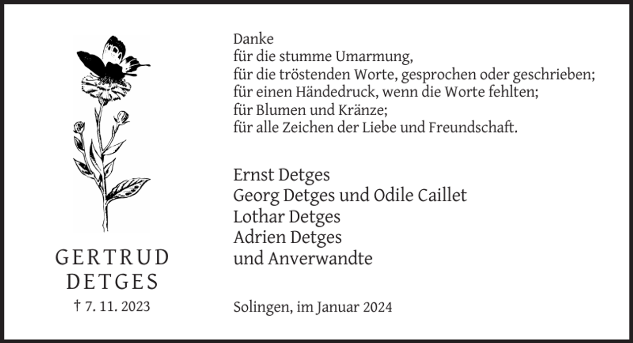 <p>Danke<br />für die stumme Umarmung,<br />für die tröstenden Worte, gesprochen oder geschrieben;<br />für einen Händedruck, wenn die Worte fehlten;<br />für Blumen und Kränze;<br />für alle Zeichen der Liebe und Freundschaft.</p><p>GERTRUD<br />DETGES<br />† 7. 11. 2023</p><p>Ernst Detges<br />Georg Detges und Odile Caillet<br />Lothar Detges<br />Adrien Detges<br />und Anverwandte<br />Solingen, im Januar 2024</p>