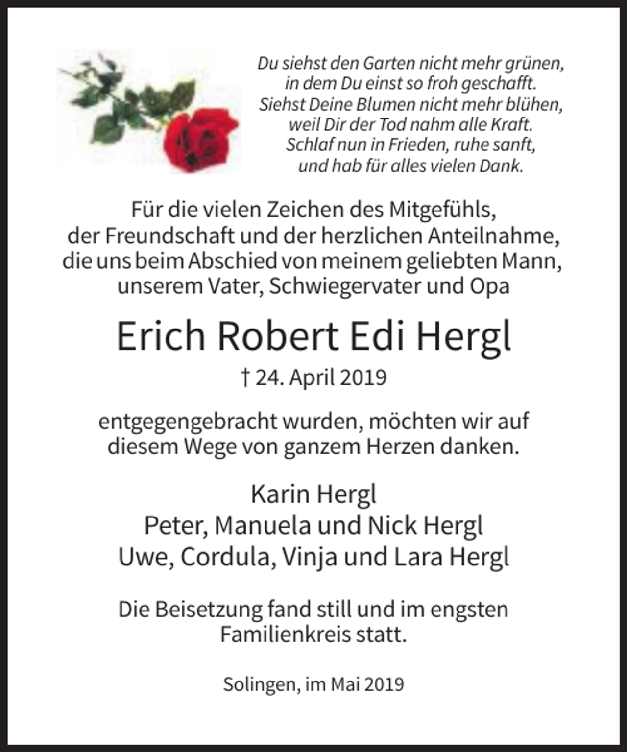 <p>Du siehst den Garten nicht mehr grünen,<br />in dem Du einst so froh geschafft.<br />Siehst Deine Blumen nicht mehr blühen,<br />weil Dir der Tod nahm alle Kraft.<br />Schlaf nun in Frieden, ruhe sanft,<br />und hab für alles vielen Dank.</p><p>Für die vielen Zeichen des Mitgefühls,<br />der Freundschaft und der herzlichen Anteilnahme,<br />die uns beim Abschied von meinem geliebten Mann,<br />unserem Vater, Schwiegervater und Opa</p><p>Erich Robert Edi Hergl<br />† 24. April 2019<br />entgegengebracht wurden, möchten wir auf<br />diesem Wege von ganzem Herzen danken.</p><p>Karin Hergl<br />Peter, Manuela und Nick Hergl<br />Uwe, Cordula, Vinja und Lara Hergl<br />Die Beisetzung fand still und im engsten<br />Familienkreis statt.<br />Solingen, im Mai 2019</p>