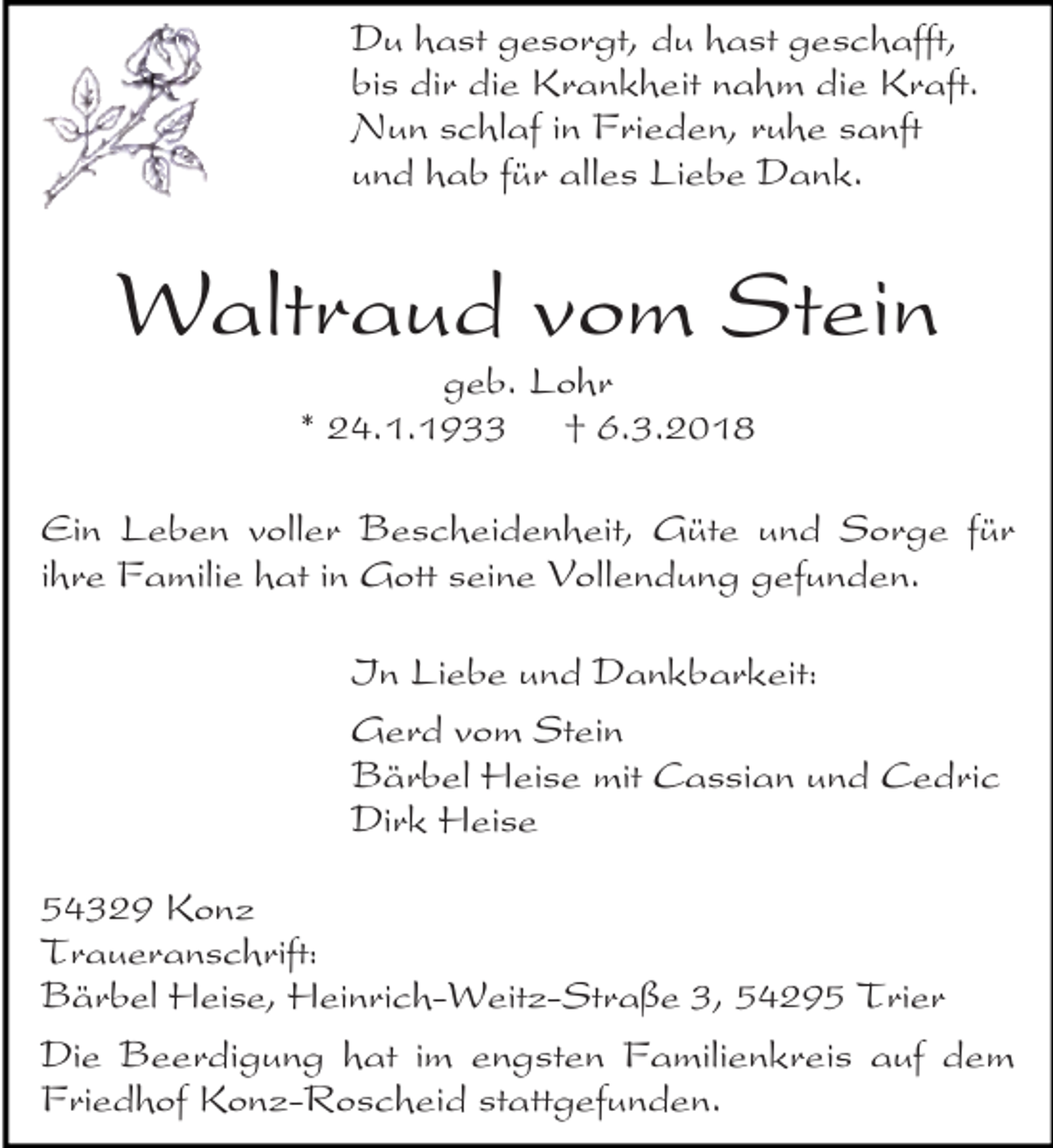 <p>Du hast gesorgt, du hast geschafft,<br />bis dir die Krankheit nahm die Kraft.<br />Nun schlaf in Frieden, ruhe sanft<br />und hab für alles Liebe Dank.</p><p>Waltraud vom Stein<br />geb. Lohr<br />* 24.1.1933 † 6.3.2018</p><p>Ein Leben voller Bescheidenheit, Güte und Sorge für<br />ihre Familie hat in Gott seine Vollendung gefunden.<br />In Liebe und Dankbarkeit:<br />Gerd vom Stein<br />Bärbel Heise mit Cassian und Cedric<br />Dirk Heise<br />54329 Konz<br />Traueranschrift:<br />Bärbel Heise, Heinrich-Weitz-Straße 3, 54295 Trier<br />Die Beerdigung hat im engsten Familienkreis auf dem<br />Friedhof Konz-Roscheid stattgefunden.</p>