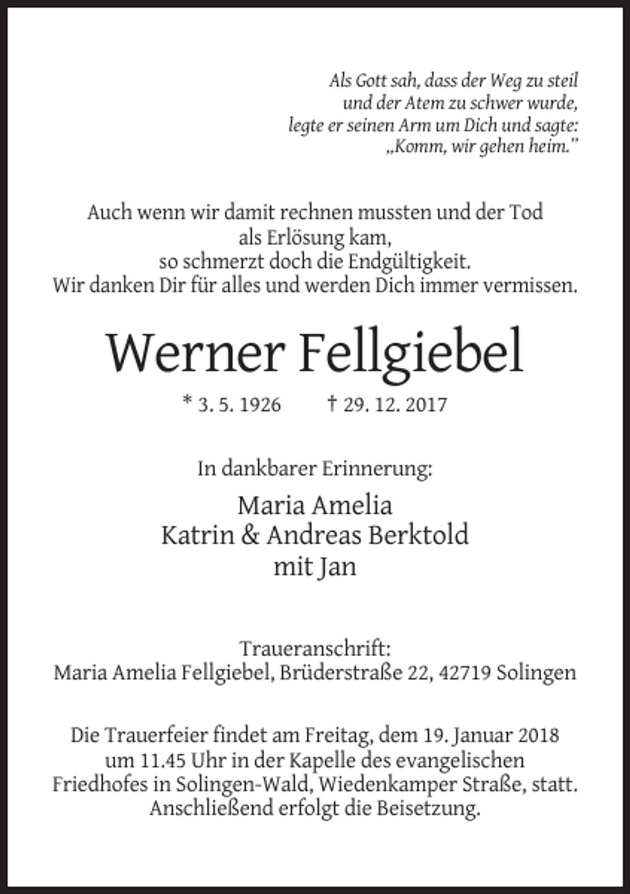 <p>Als Gott sah, dass der Weg zu steil<br />und der Atem zu schwer wurde,<br />legte er seinen Arm um Dich und sagte:<br />„Komm, wir gehen heim.”</p><p>Auch wenn wir damit rechnen mussten und der Tod<br />als Erlösung kam,<br />so schmerzt doch die Endgültigkeit.<br />Wir danken Dir für alles und werden Dich immer vermissen.</p><p>Werner Fellgiebel<br />* 3. 5. 1926</p><p>† 29. 12. 2017</p><p>In dankbarer Erinnerung:</p><p>Maria Amelia<br />Katrin &amp; Andreas Berktold<br />mit Jan<br />Traueranschrift:<br />Maria Amelia Fellgiebel, Brüderstraße 22, 42719 Solingen<br />Die Trauerfeier findet am Freitag, dem 19. Januar 2018<br />um 11.45 Uhr in der Kapelle des evangelischen<br />Friedhofes in Solingen-Wald, Wiedenkamper Straße, statt.<br />Anschließend erfolgt die Beisetzung.</p>