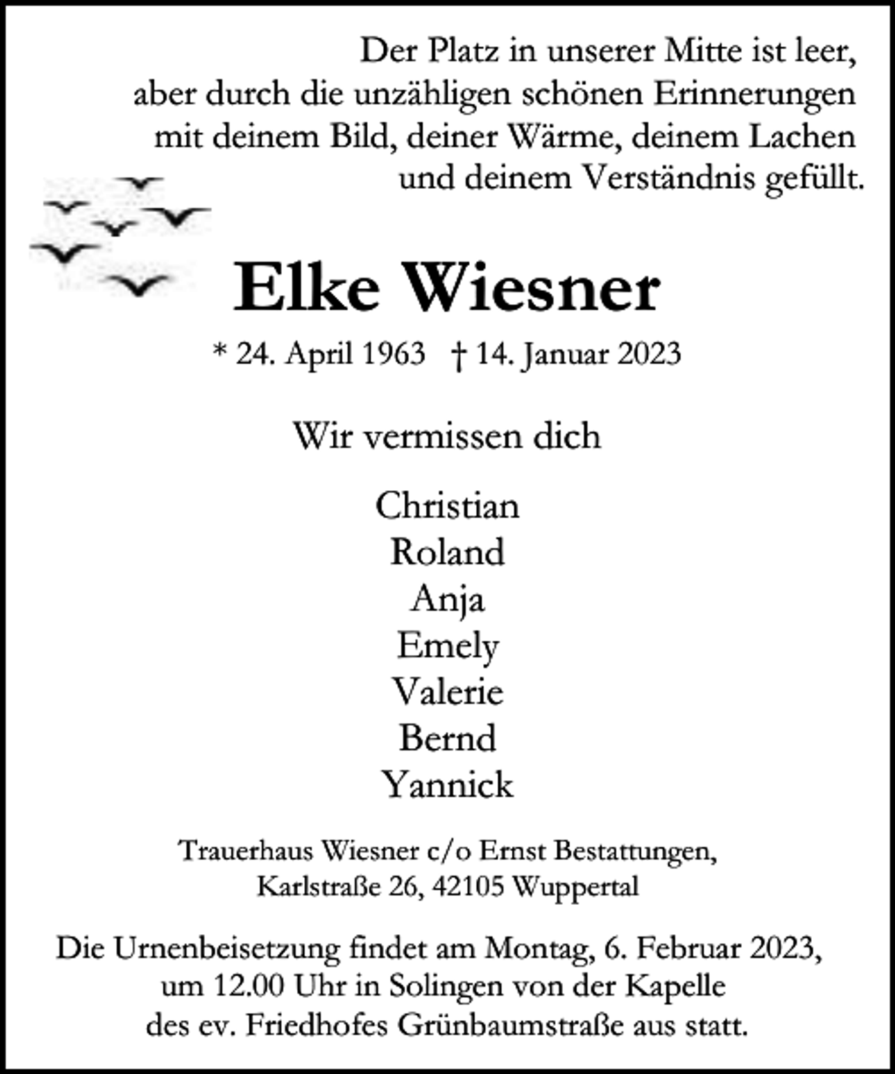 <p>Der Platz in unserer Mitte ist leer,<br />aber durch die unzähligen schönen Erinnerungen<br />mit deinem Bild, deiner Wärme, deinem Lachen<br />und deinem Verständnis gefüllt.</p><p>Elke Wiesner</p><p>* 24. April 1963 † 14. Januar 2023</p><p>Wir vermissen dich<br />Christian<br />Roland<br />Anja<br />Emely<br />Valerie<br />Bernd<br />Yannick<br />Trauerhaus Wiesner c/o Ernst Bestattungen,<br />Karlstraße 26, 42105 Wuppertal</p><p>Die Urnenbeisetzung findet am Montag, 6. Februar 2023,<br />um 12.00 Uhr in Solingen von der Kapelle<br />des ev. Friedhofes Grünbaumstraße aus statt.</p>