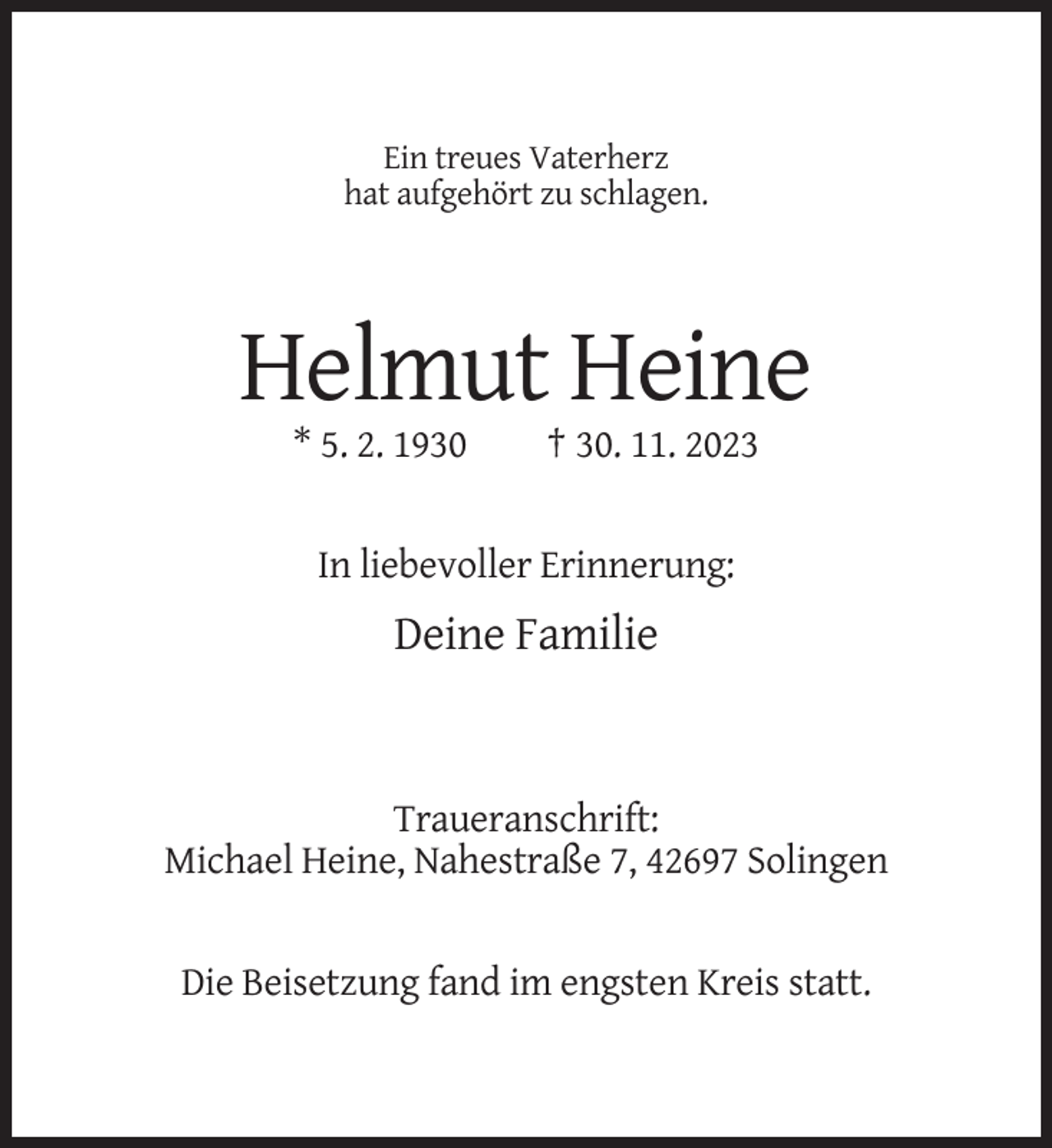 <p>Ein treues Vaterherz<br />hat aufgehört zu schlagen.</p><p>Helmut Heine<br />* 5. 2. 1930</p><p>† 30. 11. 2023</p><p>In liebevoller Erinnerung:</p><p>Deine Familie</p><p>Traueranschrift:<br />Michael Heine, Nahestraße 7, 42697 Solingen</p><p>Die Beisetzung fand im engsten Kreis statt.</p>
