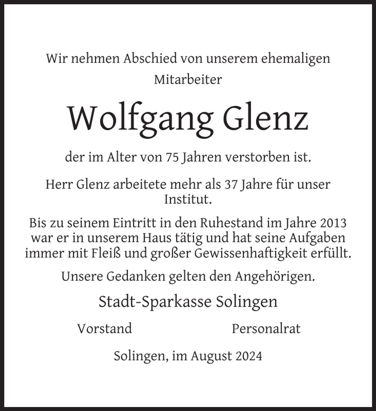 <p>Wir nehmen Abschied von unserem ehemaligen<br />Mitarbeiter</p>
<p>Wolfgang Glenz<br />der im Alter von 75 Jahren verstorben ist.<br />Herr Glenz arbeitete mehr als 37 Jahre für unser<br />Institut.<br />Bis zu seinem Eintritt in den Ruhestand im Jahre 2013<br />war er in unserem Haus tätig und hat seine Aufgaben<br />immer mit Fleiß und großer Gewissenhaftigkeit erfüllt.<br />Unsere Gedanken gelten den Angehörigen.</p>
<p>Stadt-Sparkasse Solingen<br />Vorstand</p>
<p>Personalrat</p>
<p>Solingen, im August 2024</p>