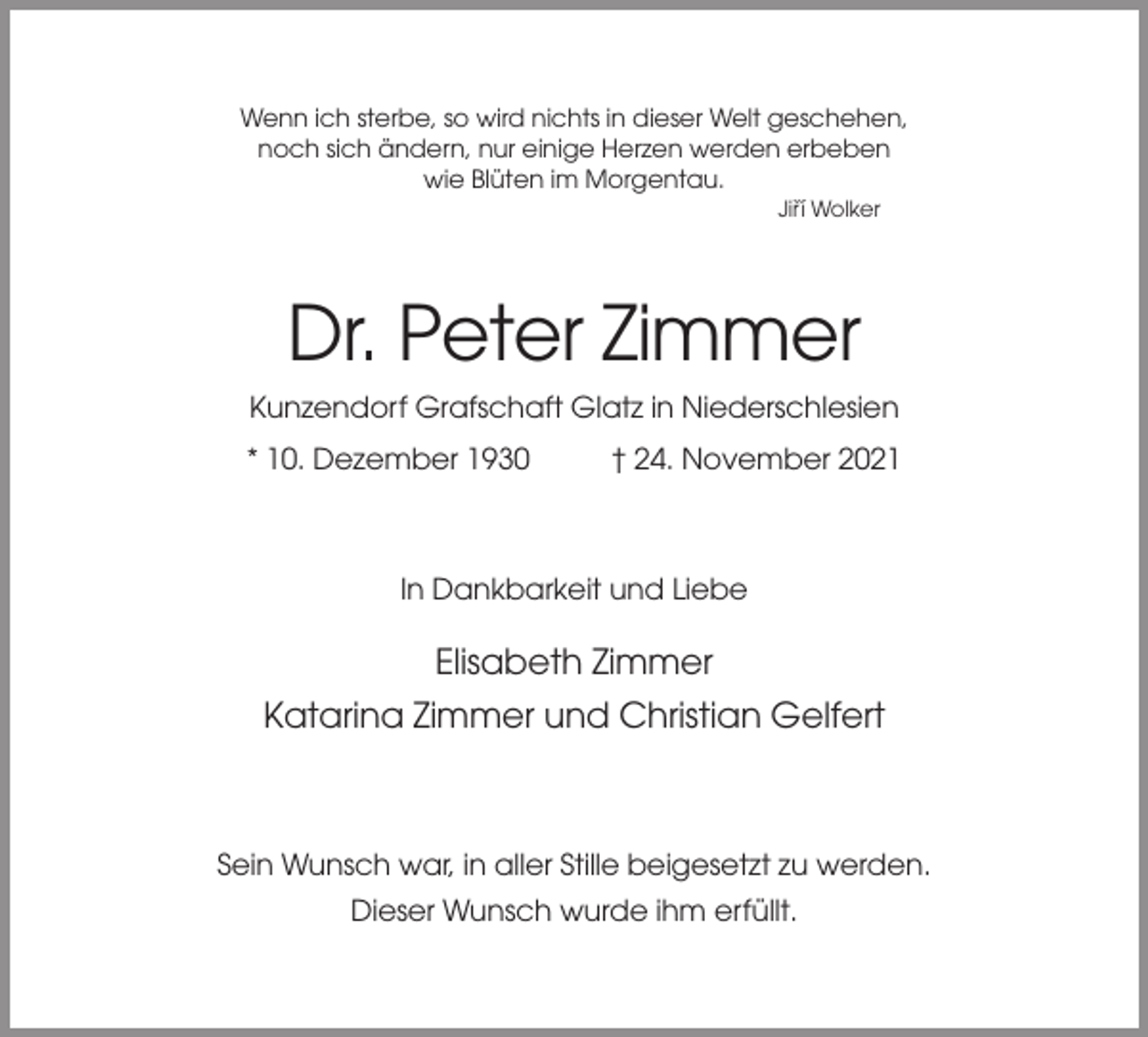 <p>Wenn ich sterbe, so wird nichts in dieser Welt geschehen,<br />noch sich ändern, nur einige Herzen werden erbeben<br />wie Blüten im Morgentau.<br />Jirˇí Wolker</p><p>Dr. Peter Zimmer<br />Kunzendorf Grafschaft Glatz in Niederschlesien<br />* 10. Dezember 1930</p><p>† 24. November 2021</p><p>In Dankbarkeit und Liebe</p><p>Elisabeth Zimmer<br />Katarina Zimmer und Christian Gelfert</p><p>Sein Wunsch war, in aller Stille beigesetzt zu werden.<br />Dieser Wunsch wurde ihm erfüllt.</p>
