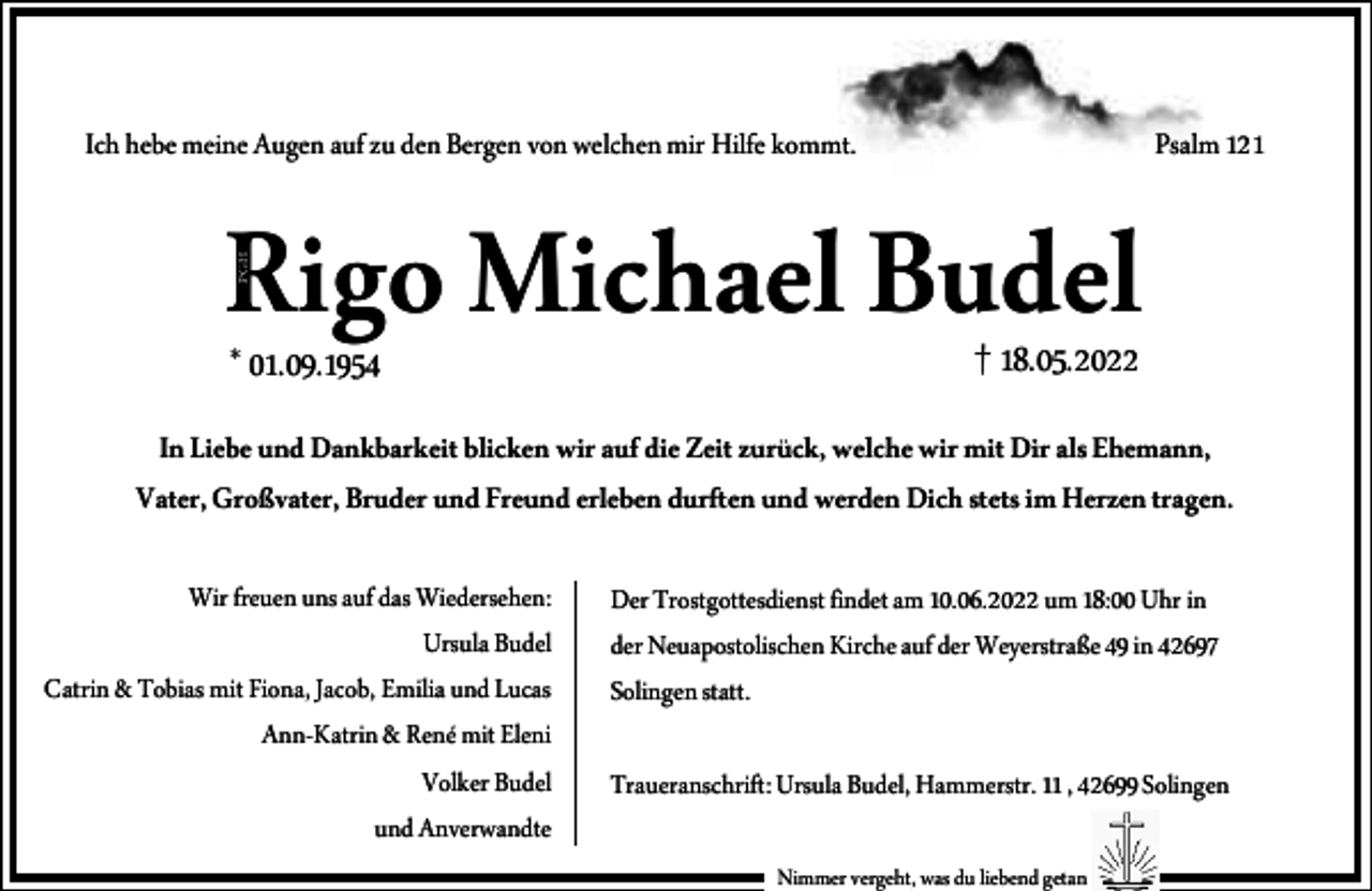 <p>Ich hebe meine Augen auf zu den Bergen von welchen mir Hilfe kommt.<br />PGH</p><p>Rigo Michael Budel</p><p>Psalm 121</p><p>* 01.09.1954</p><p>† 18.05.2022</p><p>In Liebe und Dankbarkeit blicken wir auf die Zeit zurück, welche wir mit Dir als Ehemann,<br />Vater, Großvater, Bruder und Freund erleben durften und werden Dich stets im Herzen tragen.<br />Wir freuen uns auf das Wiedersehen:<br />Ursula Budel<br />Catrin &amp; Tobias mit Fiona, Jacob, Emilia und Lucas<br />Ann-Katrin &amp; René mit Eleni<br />Volker Budel<br />und Anverwandte</p><p>Der Trostgottesdienst findet am 10.06.2022 um 18:00 Uhr in<br />der Neuapostolischen Kirche auf der Weyerstraße 49 in 42697<br />Solingen statt.<br />Traueranschrift: Ursula Budel, Hammerstr. 11 , 42699 Solingen<br />Nimmer vergeht, was du liebend getan</p>