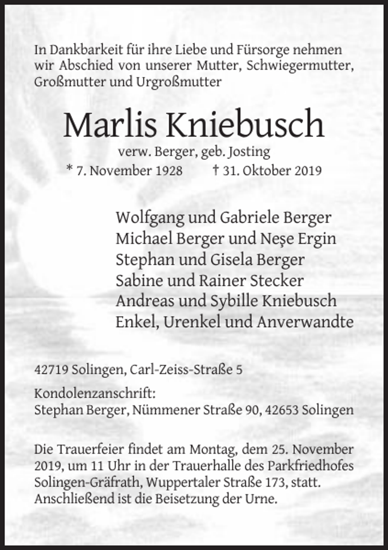 <p>In Dankbarkeit für ihre Liebe und Fürsorge nehmen<br />wir Abschied von unserer Mutter, Schwiegermutter,<br />Großmutter und Urgroßmutter</p><p>Marlis Kniebusch<br />verw. Berger, geb. Josting<br />* 7. November 1928<br />† 31. Oktober 2019</p><p>Wolfgang und Gabriele Berger<br />Michael Berger und Ne¸se Ergin<br />Stephan und Gisela Berger<br />Sabine und Rainer Stecker<br />Andreas und Sybille Kniebusch<br />Enkel, Urenkel und Anverwandte<br />42719 Solingen, Carl-Zeiss-Straße 5<br />Kondolenzanschrift:<br />Stephan Berger, Nümmener Straße 90, 42653 Solingen<br />Die Trauerfeier findet am Montag, dem 25. November<br />2019, um 11 Uhr in der Trauerhalle des Parkfriedhofes<br />Solingen-Gräfrath, Wuppertaler Straße 173, statt.<br />Anschließend ist die Beisetzung der Urne.</p>