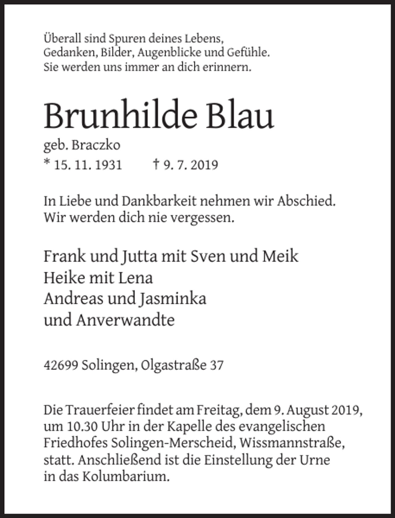 <p>Überall sind Spuren deines Lebens,<br />Gedanken, Bilder, Augenblicke und Gefühle.<br />Sie werden uns immer an dich erinnern.</p><p>Brunhilde Blau<br />geb. Braczko<br />* 15. 11. 1931</p><p>† 9. 7. 2019</p><p>In Liebe und Dankbarkeit nehmen wir Abschied.<br />Wir werden dich nie vergessen.</p><p>Frank und Jutta mit Sven und Meik<br />Heike mit Lena<br />Andreas und Jasminka<br />und Anverwandte<br />42699 Solingen, Olgastraße 37</p><p>Die Trauerfeier findet am Freitag, dem 9. August 2019,<br />um 10.30 Uhr in der Kapelle des evangelischen<br />Friedhofes Solingen-Merscheid, Wissmannstraße,<br />statt. Anschließend ist die Einstellung der Urne<br />in das Kolumbarium.</p>