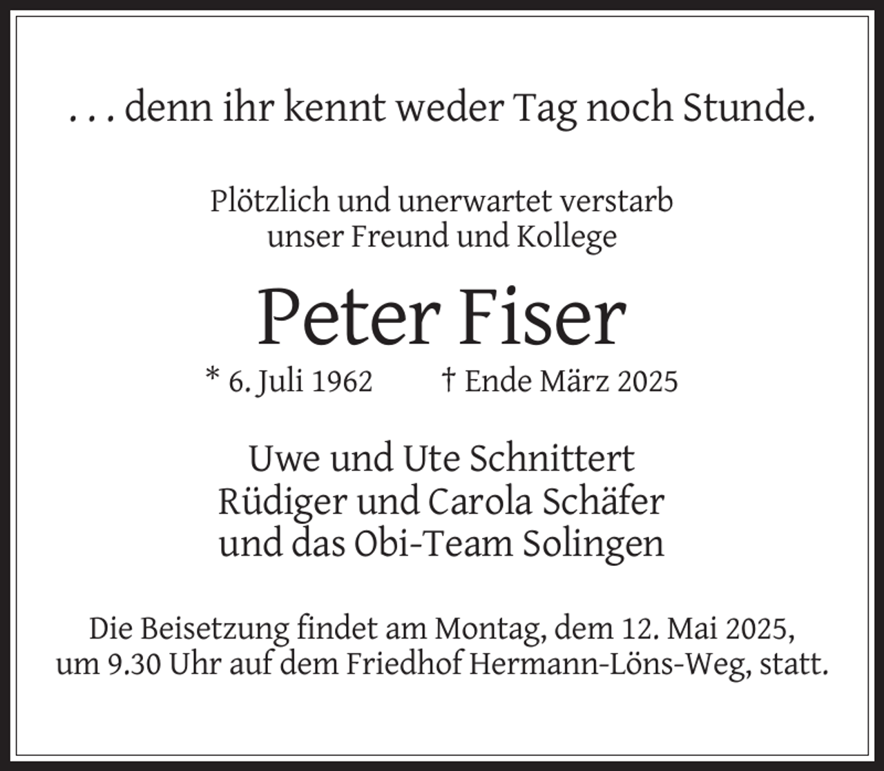 <p>. . . denn ihr kennt weder Tag noch Stunde.<br />Plötzlich und unerwartet verstarb<br />unser Freund und Kollege</p><p>Peter Fiser<br />* 6. Juli 1962</p><p>† Ende März 2025</p><p>Uwe und Ute Schnittert<br />Rüdiger und Carola Schäfer<br />und das Obi-Team Solingen<br />Die Beisetzung findet am Montag, dem 12. Mai 2025,<br />um 9.30 Uhr auf dem Friedhof Hermann-Löns-Weg, statt.</p>