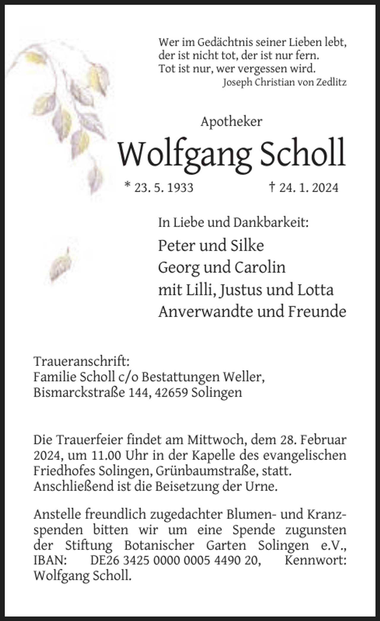 <p>Wer im Gedächtnis seiner Lieben lebt,<br />der ist nicht tot, der ist nur fern.<br />Tot ist nur, wer vergessen wird.<br />Joseph Christian von Zedlitz</p><p>Apotheker</p><p>Wolfgang Scholl<br />* 23. 5. 1933</p><p>† 24. 1. 2024</p><p>In Liebe und Dankbarkeit:</p><p>Peter und Silke<br />Georg und Carolin<br />mit Lilli, Justus und Lotta<br />Anverwandte und Freunde<br />Traueranschrift:<br />Familie Scholl c/o Bestattungen Weller,<br />Bismarckstraße 144, 42659 Solingen</p><p>Die Trauerfeier findet am Mittwoch, dem 28. Februar<br />2024, um 11.00 Uhr in der Kapelle des evangelischen<br />Friedhofes Solingen, Grünbaumstraße, statt.<br />Anschließend ist die Beisetzung der Urne.<br />Anstelle freundlich zugedachter Blumen- und Kranzspenden bitten wir um eine Spende zugunsten<br />der Stiftung Botanischer Garten Solingen e.V.,<br />IBAN:<br />DE26 3425 05 4490 20,<br />Kennwort:<br />Wolfgang Scholl.</p>