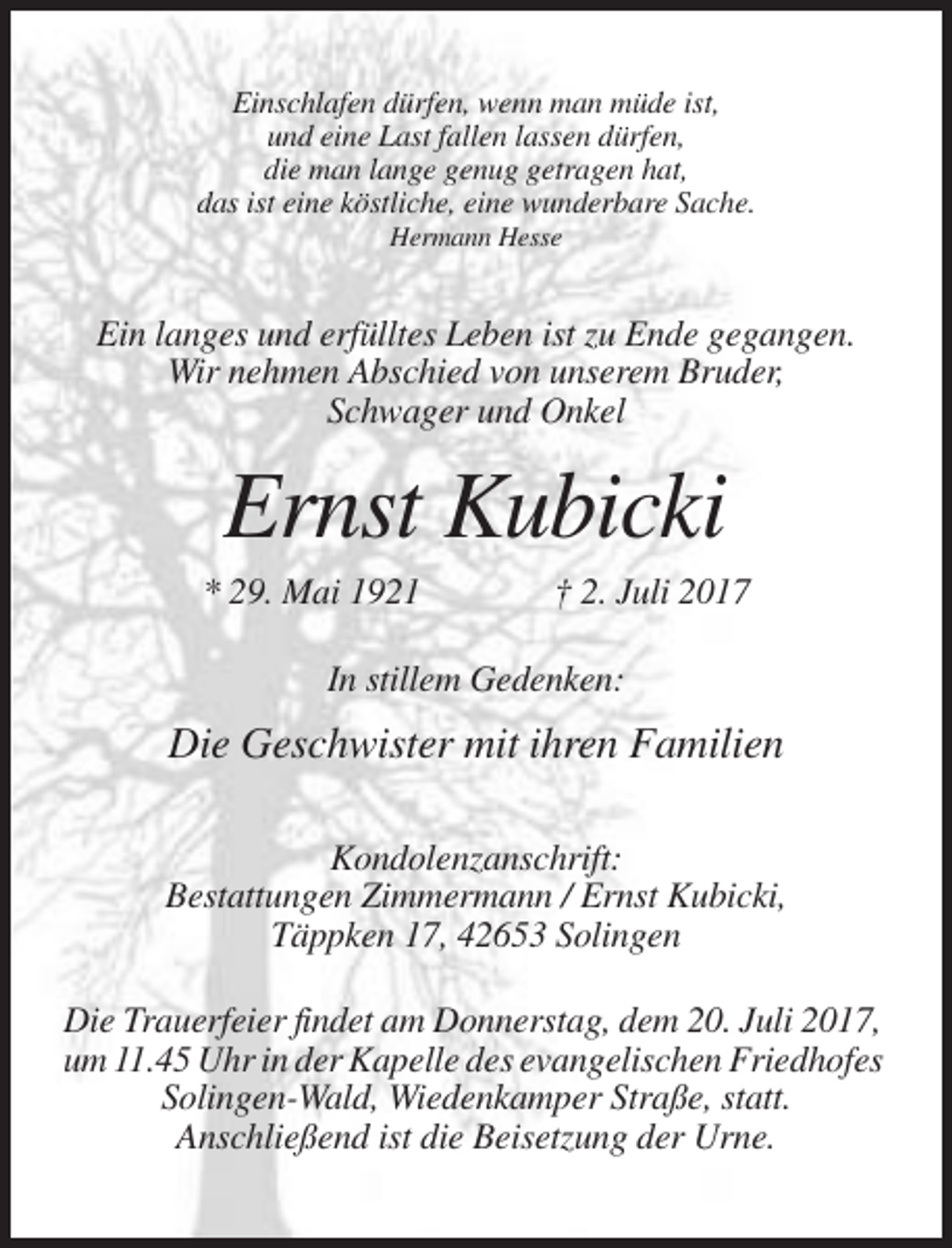 <p>Einschlafen dürfen, wenn man müde ist,<br />und eine Last fallen lassen dürfen,<br />die man lange genug getragen hat,<br />das ist eine köstliche, eine wunderbare Sache.<br />Hermann Hesse</p><p>Ein langes und erfülltes Leben ist zu Ende gegangen.<br />Wir nehmen Abschied von unserem Bruder,<br />Schwager und Onkel</p><p>Ernst Kubicki<br />* 29. Mai 1921</p><p>† 2. Juli 2017</p><p>In stillem Gedenken:</p><p>Die Geschwister mit ihren Familien<br />Kondolenzanschrift:<br />Bestattungen Zimmermann / Ernst Kubicki,<br />Täppken 17, 42653 Solingen<br />Die Trauerfeier findet am Donnerstag, dem 20. Juli 2017,<br />um 11.45 Uhr in der Kapelle des evangelischen Friedhofes<br />Solingen-Wald, Wiedenkamper Straße, statt.<br />Anschließend ist die Beisetzung der Urne.</p>