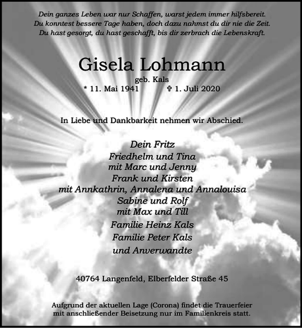 <p>Dein ganzes Leben war nur Schaffen, warst jedem immer hilfsbereit.<br />Du konntest bessere Tage haben, doch dazu nahmst du dir nie die Zeit.<br />Du hast gesorgt, du hast geschafft, bis dir zerbrach die Lebenskraft.</p><p>Gisela Lohmann<br />geb. Kals<br />* 11. Mai 1941<br />< 1. Juli 2020</p><p>In Liebe und Dankbarkeit nehmen wir Abschied.</p><p>Dein Fritz<br />Friedhelm und Tina<br />mit Marc und Jenny<br />Frank und Kirsten<br />mit Annkathrin, Annalena und Annalouisa<br />Sabine und Rolf<br />mit Max und Till<br />Familie Heinz Kals<br />Familie Peter Kals<br />und Anverwandte<br />40764 Langenfeld, Elberfelder Straße 45<br />Aufgrund der aktuellen Lage (Corona) findet die Trauerfeier<br />mit anschließender Beisetzung nur im Familienkreis statt.</p>