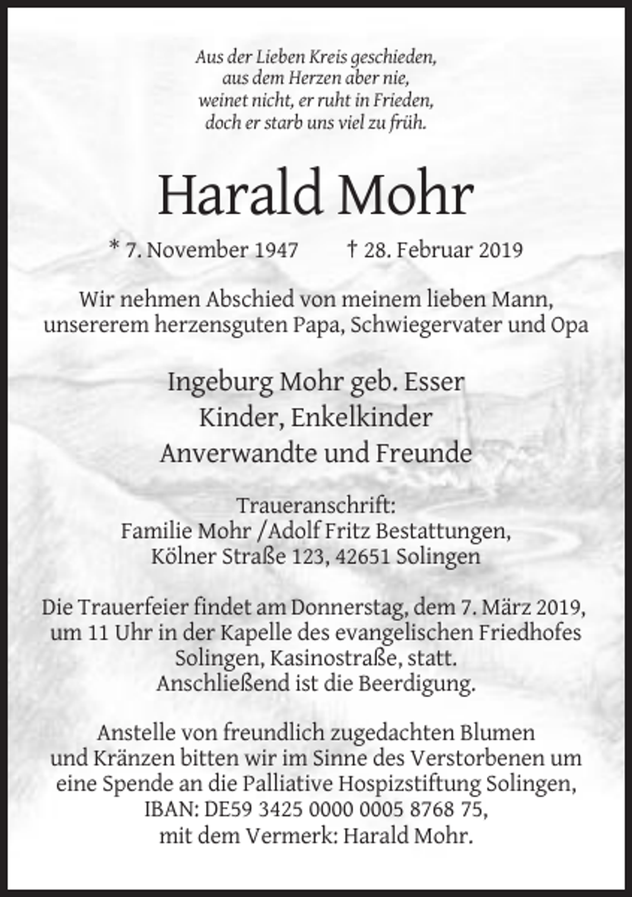 <p>Aus der Lieben Kreis geschieden,<br />aus dem Herzen aber nie,<br />weinet nicht, er ruht in Frieden,<br />doch er starb uns viel zu früh.</p><p>Harald Mohr<br />* 7. November 1947</p><p>† 28. Februar 2019</p><p>Wir nehmen Abschied von meinem lieben Mann,<br />unsererem herzensguten Papa, Schwiegervater und Opa</p><p>Ingeburg Mohr geb. Esser<br />Kinder, Enkelkinder<br />Anverwandte und Freunde<br />Traueranschrift:<br />Familie Mohr /Adolf Fritz Bestattungen,<br />Kölner Straße 123, 42651 Solingen<br />Die Trauerfeier findet am Donnerstag, dem 7. März 2019,<br />um 11 Uhr in der Kapelle des evangelischen Friedhofes<br />Solingen, Kasinostraße, statt.<br />Anschließend ist die Beerdigung.<br />Anstelle von freundlich zugedachten Blumen<br />und Kränzen bitten wir im Sinne des Verstorbenen um<br />eine Spende an die Palliative Hospizstiftung Solingen,<br />IBAN: DE59 3425 05 8768 75,<br />mit dem Vermerk: Harald Mohr.</p>