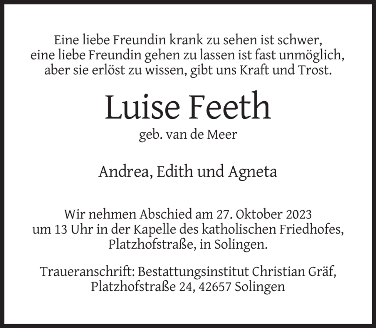 <p>Eine liebe Freundin krank zu sehen ist schwer,<br />eine liebe Freundin gehen zu lassen ist fast unmöglich,<br />aber sie erlöst zu wissen, gibt uns Kraft und Trost.</p><p>Luise Feeth<br />geb. van de Meer</p><p>Andrea, Edith und Agneta<br />Wir nehmen Abschied am 27. Oktober 2023<br />um 13 Uhr in der Kapelle des katholischen Friedhofes,<br />Platzhofstraße, in Solingen.<br />Traueranschrift: Bestattungsinstitut Christian Gräf,<br />Platzhofstraße 24, 42657 Solingen</p>