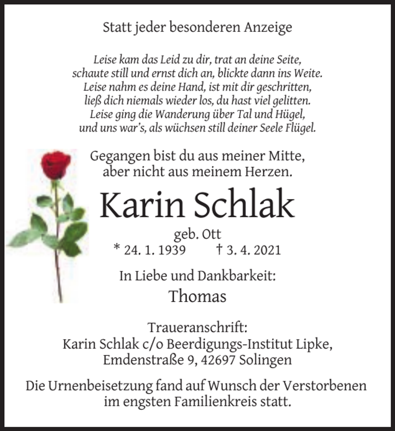 <p>Statt jeder besonderen Anzeige<br />Leise kam das Leid zu dir, trat an deine Seite,<br />schaute still und ernst dich an, blickte dann ins Weite.<br />Leise nahm es deine Hand, ist mit dir geschritten,<br />ließ dich niemals wieder los, du hast viel gelitten.<br />Leise ging die Wanderung über Tal und Hügel,<br />und uns war’s, als wüchsen still deiner Seele Flügel.</p><p>Gegangen bist du aus meiner Mitte,<br />aber nicht aus meinem Herzen.</p><p>Karin Schlak<br />geb. Ott<br />* 24. 1. 1939<br />† 3. 4. 2021<br />In Liebe und Dankbarkeit:</p><p>Thomas<br />Traueranschrift:<br />Karin Schlak c/o Beerdigungs-Institut Lipke,<br />Emdenstraße 9, 42697 Solingen<br />Die Urnenbeisetzung fand auf Wunsch der Verstorbenen<br />im engsten Familienkreis statt.</p>