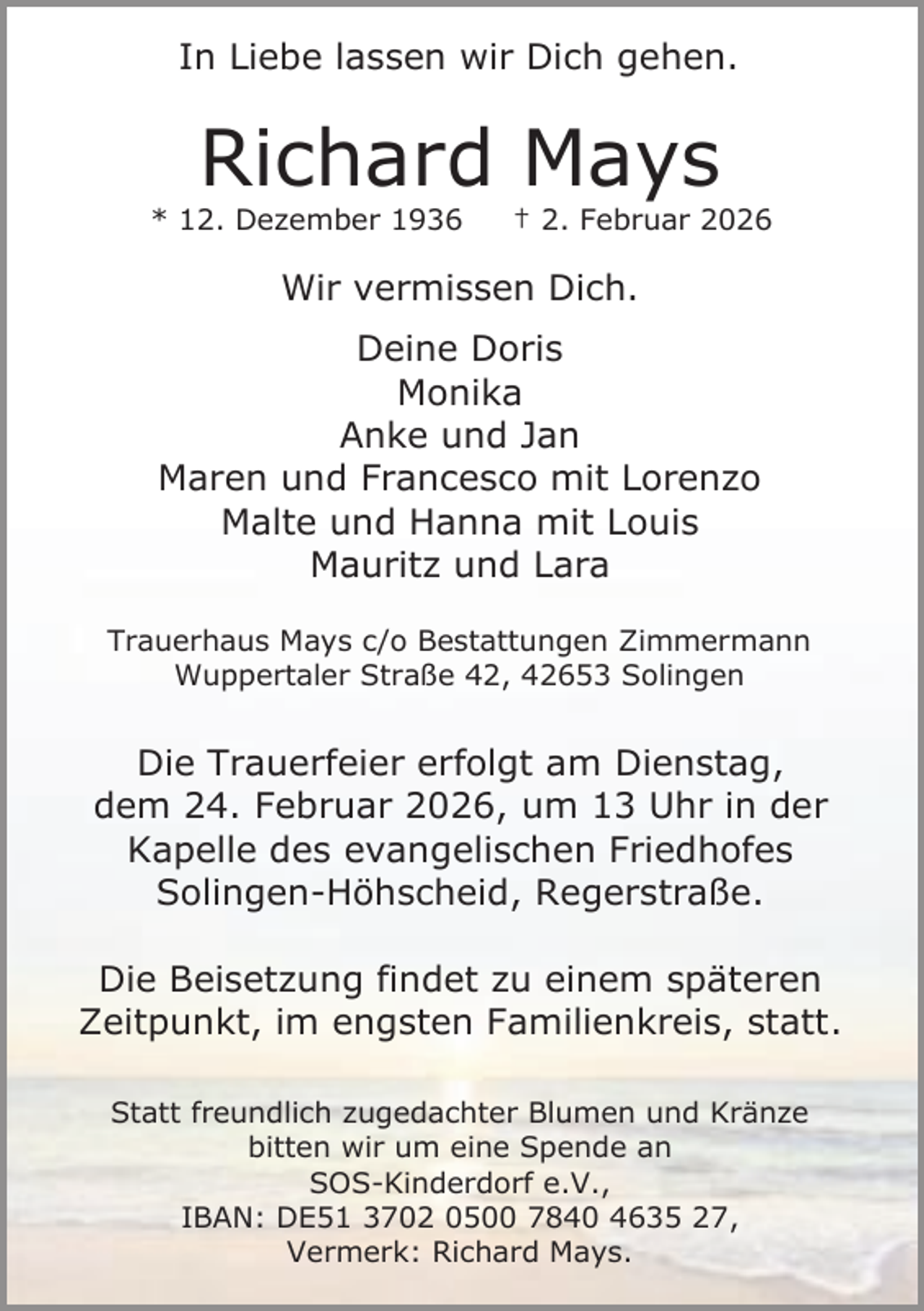 <p>In Liebe lassen wir Dich gehen.</p><p>Richard Mays</p><p>* 12. Dezember 1936</p><p>† 2. Februar 2026</p><p>Wir vermissen Dich.<br />Deine Doris<br />Monika<br />Anke und Jan<br />Maren und Francesco mit Lorenzo<br />Malte und Hanna mit Louis<br />Mauritz und Lara<br />Trauerhaus Mays c/o Bestattungen Zimmermann<br />Wuppertaler Straße 42, 42653 Solingen</p><p>Die Trauerfeier erfolgt am Dienstag,<br />dem 24. Februar 2026, um 13 Uhr in der<br />Kapelle des evangelischen Friedhofes<br />Solingen-Höhscheid, Regerstraße.<br />Die Beisetzung findet zu einem späteren<br />Zeitpunkt, im engsten Familienkreis, statt.<br />Statt freundlich zugedachter Blumen und Kränze<br />bitten wir um eine Spende an<br />SOS-Kinderdorf e.V.,<br />IBAN: DE51 3702 0500 7840 4635 27,<br />Vermerk: Richard Mays.</p>