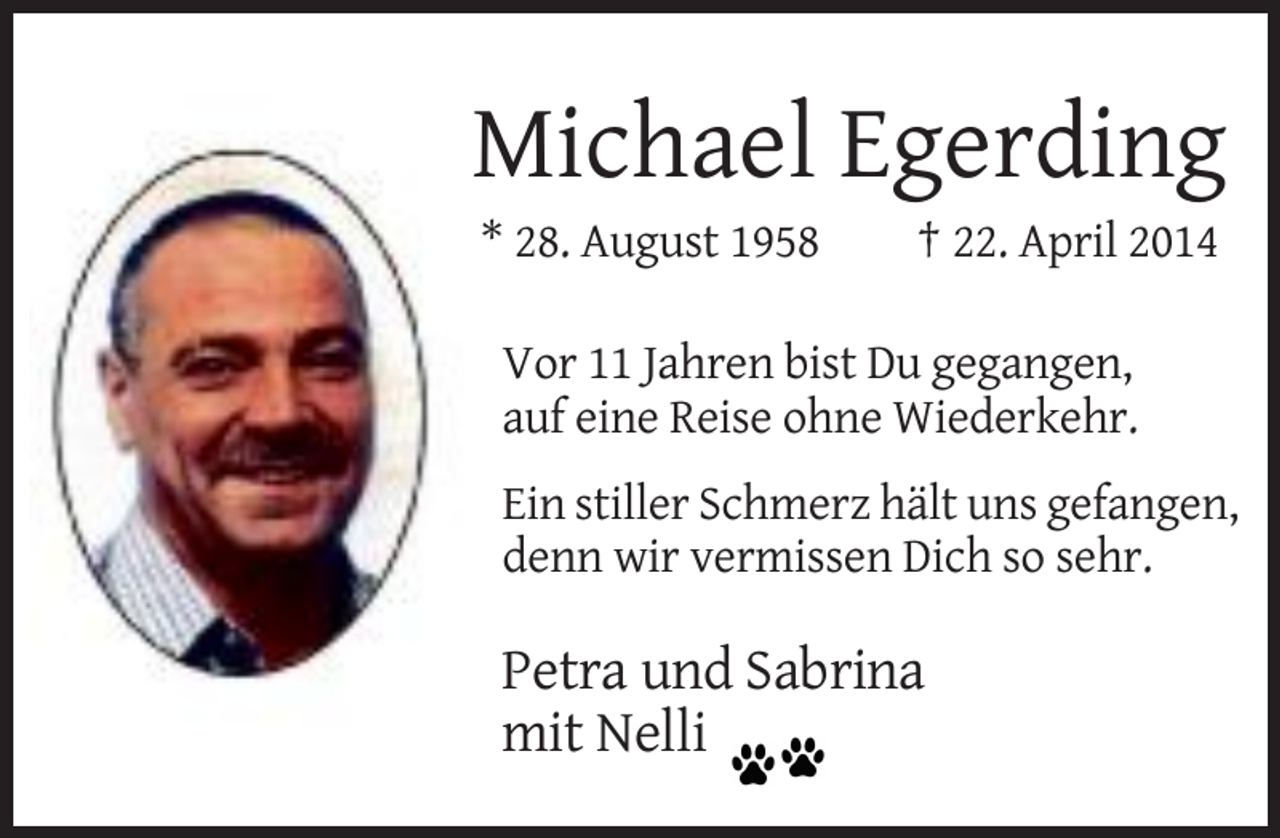 <p>Michael Egerding<br />* 28. August 1958</p>
<p>† 22. April 2014</p>
<p>Vor 11 Jahren bist Du gegangen,<br />auf eine Reise ohne Wiederkehr.<br />Ein stiller Schmerz hält uns gefangen,<br />denn wir vermissen Dich so sehr.</p>
<p>Petra und Sabrina<br />mit Nelli</p>