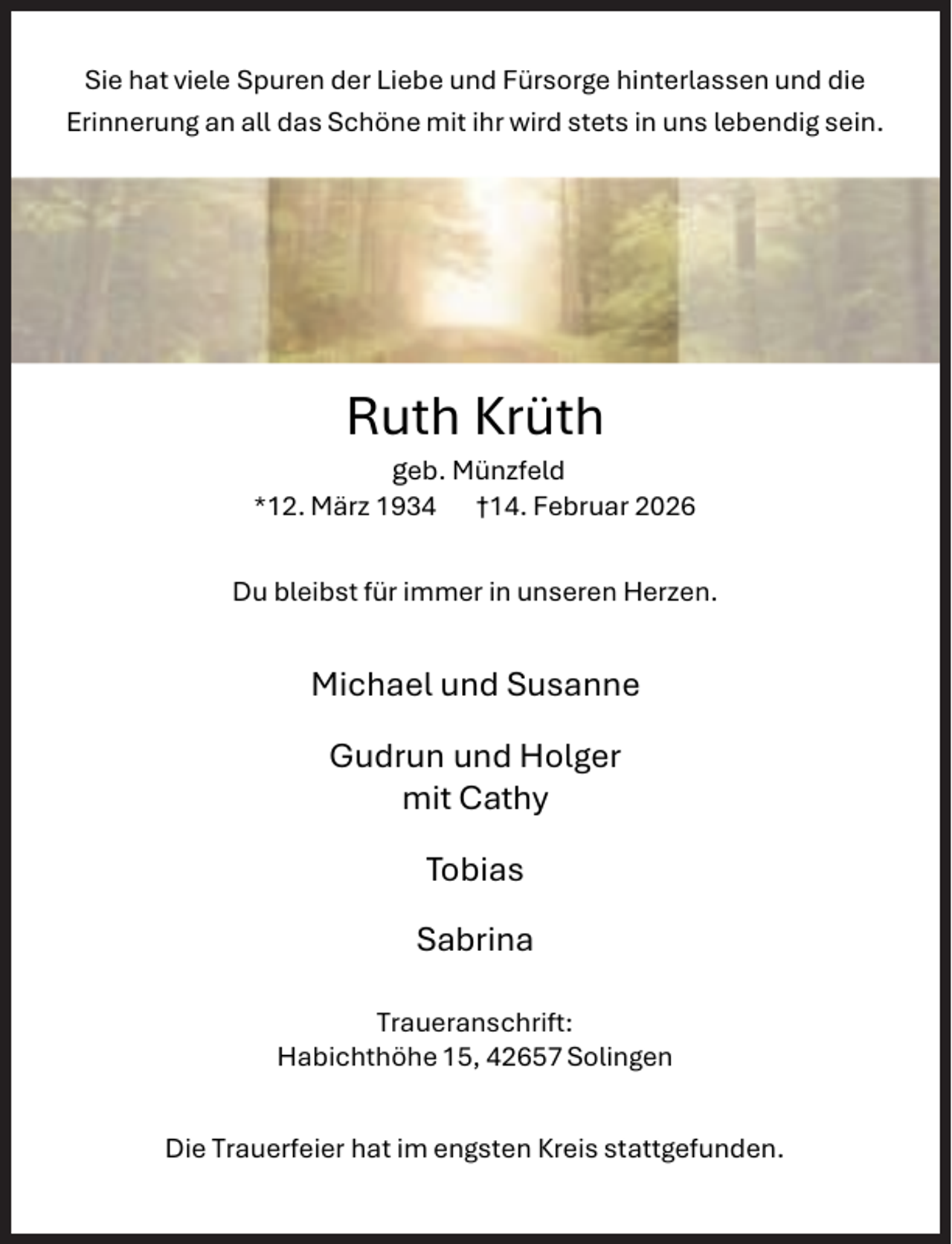 <p>Sie hat viele Spuren der Liebe und Fürsorge hinterlassen und die<br />Erinnerung an all das Schöne mit ihr wird stets in uns lebendig sein.</p><p>Ruth Krüth</p><p>geb. Münzfeld<br />*12. März 1934 †14. Februar 2026<br />Du bleibst für immer in unseren Herzen.</p><p>Michael und Susanne<br />Gudrun und Holger<br />mit Cathy<br />Tobias</p><p>Sabrina<br />Traueranschrift:<br />Habichthöhe 15, 42657 Solingen<br />Die Trauerfeier hat im engsten Kreis stattgefunden.</p>