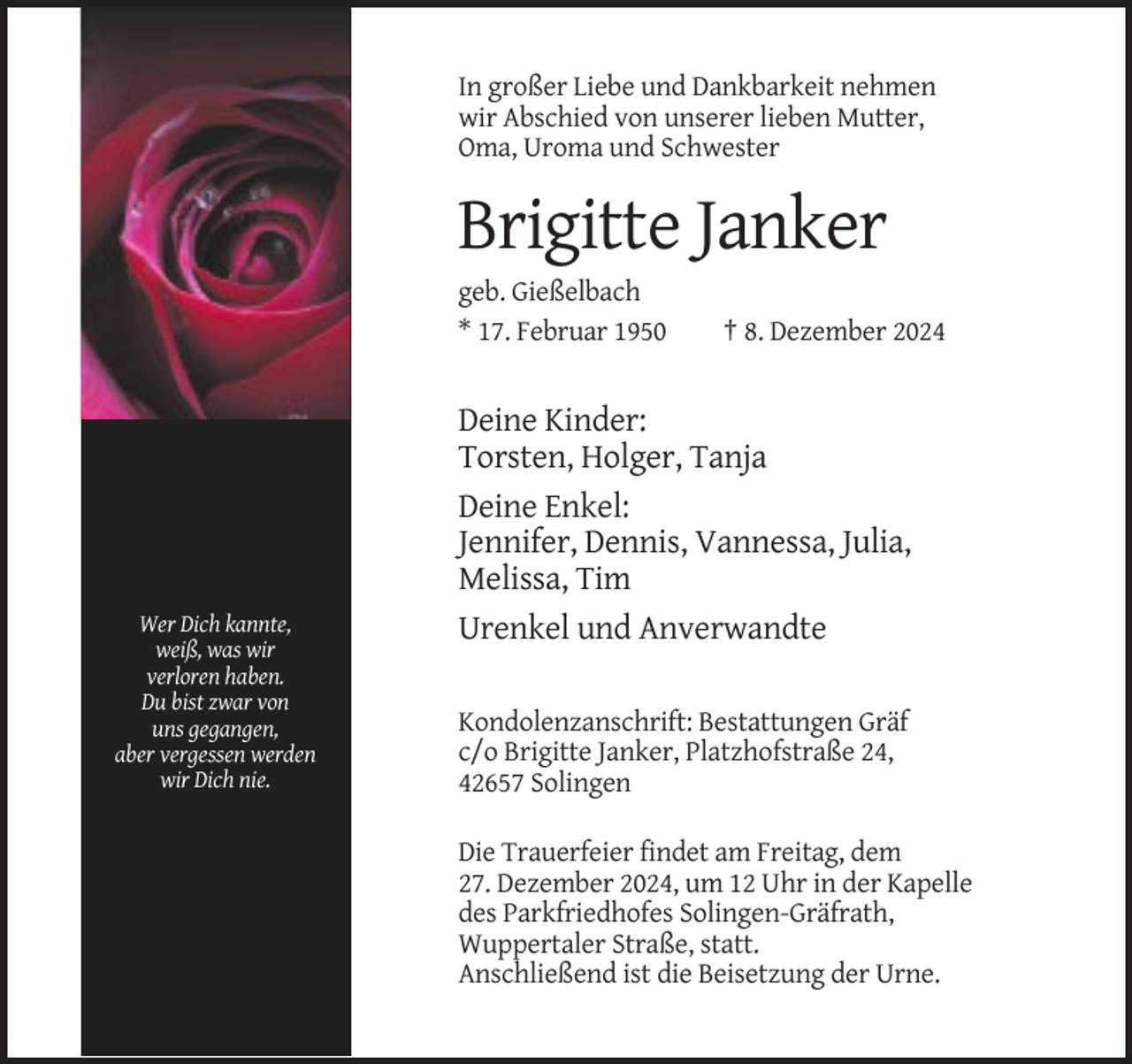 <p>In großer Liebe und Dankbarkeit nehmen<br />wir Abschied von unserer lieben Mutter,<br />Oma, Uroma und Schwester</p><p>Brigitte Janker<br />geb. Gießelbach<br />* 17. Februar 1950</p><p>Wer Dich kannte,<br />weiß, was wir<br />verloren haben.<br />Du bist zwar von<br />uns gegangen,<br />aber vergessen werden<br />wir Dich nie.</p><p>† 8. Dezember 2024</p><p>Deine Kinder:<br />Torsten, Holger, Tanja<br />Deine Enkel:<br />Jennifer, Dennis, Vannessa, Julia,<br />Melissa, Tim<br />Urenkel und Anverwandte<br />Kondolenzanschrift: Bestattungen Gräf<br />c/o Brigitte Janker, Platzhofstraße 24,<br />42657 Solingen<br />Die Trauerfeier findet am Freitag, dem<br />27. Dezember 2024, um 12 Uhr in der Kapelle<br />des Parkfriedhofes Solingen-Gräfrath,<br />Wuppertaler Straße, statt.<br />Anschließend ist die Beisetzung der Urne.</p>