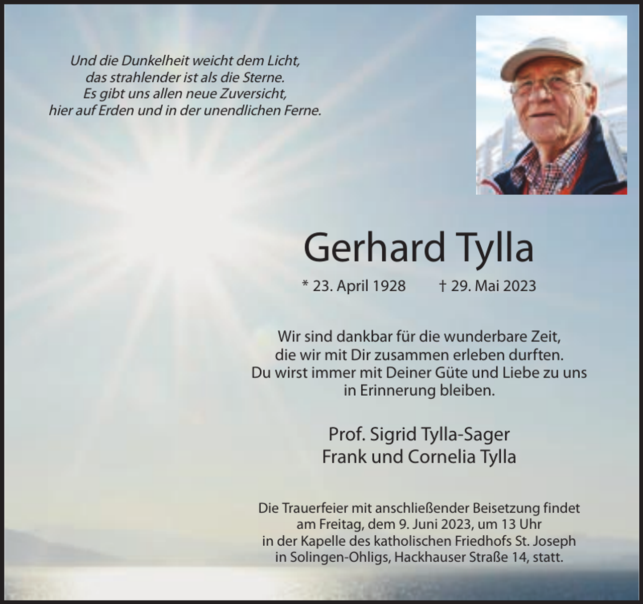 <p>Und die Dunkelheit weicht dem Licht,<br />das strahlender ist als die Sterne.<br />Es gibt uns allen neue Zuversicht,<br />hier auf Erden und in der unendlichen Ferne.</p><p>Gerhard Tylla<br />* 23. April 1928</p><p>† 29. Mai 2023</p><p>Wir sind dankbar für die wunderbare Zeit,<br />die wir mit Dir zusammen erleben durften.<br />Du wirst immer mit Deiner Güte und Liebe zu uns<br />in Erinnerung bleiben.</p><p>Prof. Sigrid Tylla-Sager<br />Frank und Cornelia Tylla<br />Die Trauerfeier mit anschließender Beisetzung findet<br />am Freitag, dem 9. Juni 2023, um 13 Uhr<br />in der Kapelle des katholischen Friedhofs St. Joseph<br />in Solingen-Ohligs, Hackhauser Straße 14, statt.</p>