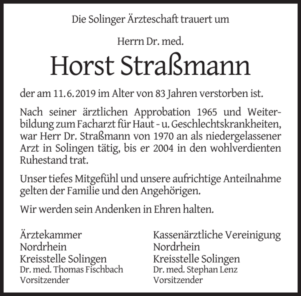 <p>Die Solinger Ärzteschaft trauert um<br />Herrn Dr. med.</p><p>Horst Straßmann<br />der am 11.6.2019 im Alter von 83 Jahren verstorben ist.<br />Nach seiner ärztlichen Approbation 1965 und Weiterbildung zum Facharzt für Haut - u. Geschlechtskrankheiten,<br />war Herr Dr. Straßmann von 1970 an als niedergelassener<br />Arzt in Solingen tätig, bis er 2004 in den wohlverdienten<br />Ruhestand trat.<br />Unser tiefes Mitgefühl und unsere aufrichtige Anteilnahme<br />gelten der Familie und den Angehörigen.<br />Wir werden sein Andenken in Ehren halten.<br />Ärztekammer<br />Nordrhein<br />Kreisstelle Solingen</p><p>Dr. med. Thomas Fischbach<br />Vorsitzender</p><p>Kassenärztliche Vereinigung<br />Nordrhein<br />Kreisstelle Solingen</p><p>Dr. med. Stephan Lenz<br />Vorsitzender</p>