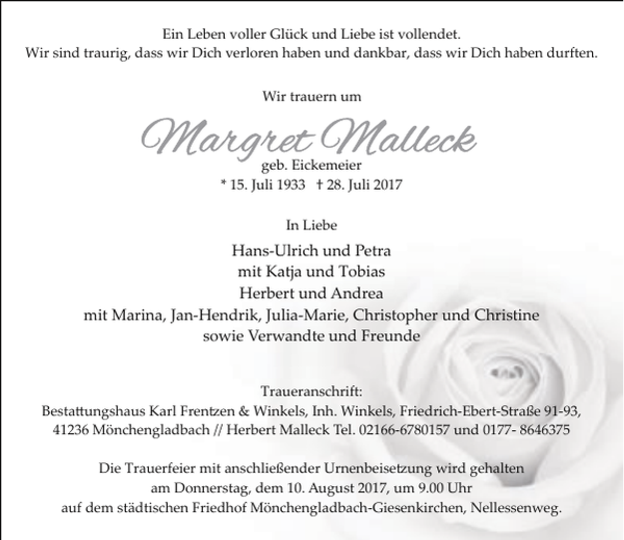 <p>Ein Leben voller Glück und Liebe ist vollendet.<br />Wir sind traurig, dass wir Dich verloren haben und dankbar, dass wir Dich haben durften.<br />Wir trauern um</p><p>geb. Eickemeier<br />* 15. Juli 1933 † 28. Juli 2017<br />In Liebe</p><p>Hans­Ulrich und Petra<br />mit Katja und Tobias<br />Herbert und Andrea<br />mit Marina, Jan­Hendrik, Julia­Marie, Christopher und Christine<br />sowie Verwandte und Freunde<br />Traueranschrift:<br />Besta�ungshaus Karl Fren�en &amp; Winkels, Inh. Winkels, Friedrich­Ebert­Straße 91­93,<br />41236 Mönchengladbach // Herbert Malleck Tel. 02166­6780157 und 0177­ 8646375<br />Die Trauerfeier mit anschließender Urnenbeise�ung wird gehalten<br />am Donnerstag, dem 10. August 2017, um 9.00 Uhr<br />auf dem städtischen Friedhof Mönchengladbach­Giesenkirchen, Nellessenweg.</p>