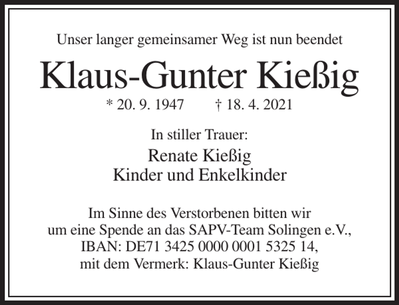 <p>Unser langer gemeinsamer Weg ist nun beendet</p><p>Klaus-Gunter Kießig<br />* 20. 9. 1947</p><p>† 18. 4. 2021</p><p>In stiller Trauer:</p><p>Renate Kießig<br />Kinder und Enkelkinder<br />Im Sinne des Verstorbenen bitten wir<br />um eine Spende an das SAPV-Team Solingen e.V.,<br />IBAN: DE71 3425 01 5325 14,<br />mit dem Vermerk: Klaus-Gunter Kießig</p>
