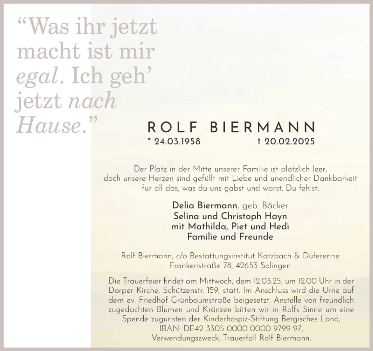 <p>“Was ihr jetzt<br />macht ist mir<br />egal. Ich geh’<br />jetzt nach<br />ROLF<br />Hause.”</p><p>* 24.03.1958</p><p>BIERMANN<br />† 20.02.2025</p><p>Der Platz in der Mitte unserer Familie ist plötzlich leer,<br />doch unsere Herzen sind gefüllt mit Liebe und unendlicher Dankbarkeit<br />für all das, was du uns gabst und warst. Du fehlst.</p><p>Delia Biermann, geb. Bäcker<br />Selina und Christoph Hayn<br />mit Mathilda, Piet und Hedi<br />Familie und Freunde<br />Rolf Biermann, c/o Bestattungsinstitut Katzbach &amp; Düferenne<br />Frankenstraße 78, 42653 Solingen<br />Die Trauerfeier ﬁndet am Mittwoch, dem 12.03.25, um 12.00 Uhr in der<br />Dorper Kirche, Schützenstr. 159, statt. Im Anschluss wird die Urne auf<br />dem ev. Friedhof Grünbaumstraße beigesetzt. Anstelle von freundlich<br />zugedachten Blumen und Kränzen bitten wir in Rolfs Sinne um eine<br />Spende zugunsten der Kinderhospiz-Stiftung Bergisches Land,<br />IBAN: DE42 3305 9797,<br />Verwendungszweck: Trauerfall Rolf Biermann.</p>
