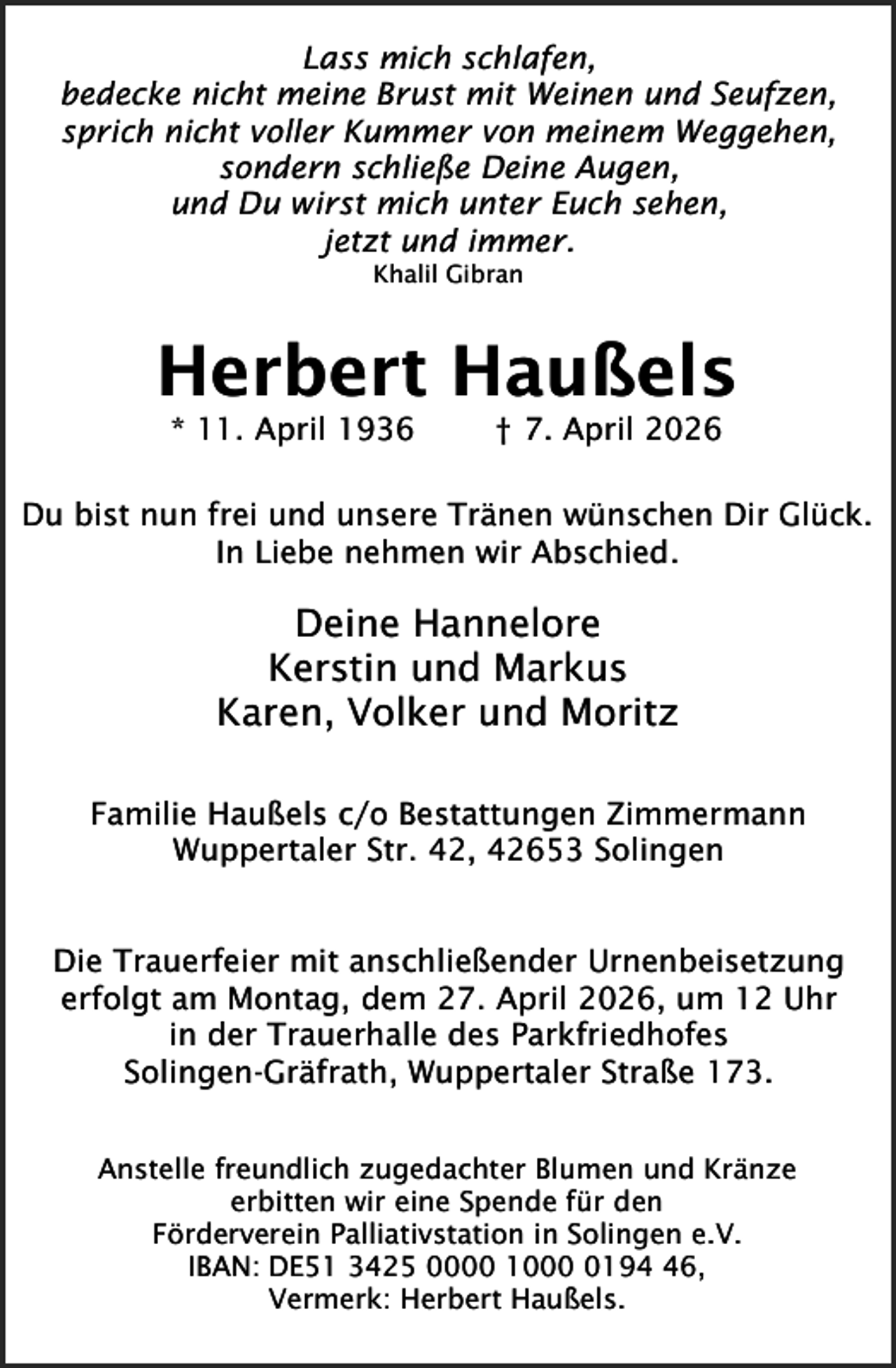 <p>Lass mich schlafen,<br />bedecke nicht meine Brust mit Weinen und Seufzen,<br />sprich nicht voller Kummer von meinem Weggehen,<br />sondern schließe Deine Augen,<br />und Du wirst mich unter Euch sehen,<br />jetzt und immer.<br />Khalil Gibran</p><p>Herbert Haußels<br />* 11. April 1936</p><p>† 7. April 2026</p><p>Du bist nun frei und unsere Tränen wünschen Dir Glück.<br />In Liebe nehmen wir Abschied.</p><p>Deine Hannelore<br />Kerstin und Markus<br />Karen, Volker und Moritz<br />Familie Haußels c/o Bestattungen Zimmermann<br />Wuppertaler Str. 42, 42653 Solingen<br />Die Trauerfeier mit anschließender Urnenbeisetzung<br />erfolgt am Montag, dem 27. April 2026, um 12 Uhr<br />in der Trauerhalle des Parkfriedhofes<br />Solingen-Gräfrath, Wuppertaler Straße 173.<br />Anstelle freundlich zugedachter Blumen und Kränze<br />erbitten wir eine Spende für den<br />Förderverein Palliativstation in Solingen e.V.<br />IBAN: DE51 3425 0000 100196,<br />Vermerk: Herbert Haußels.</p>