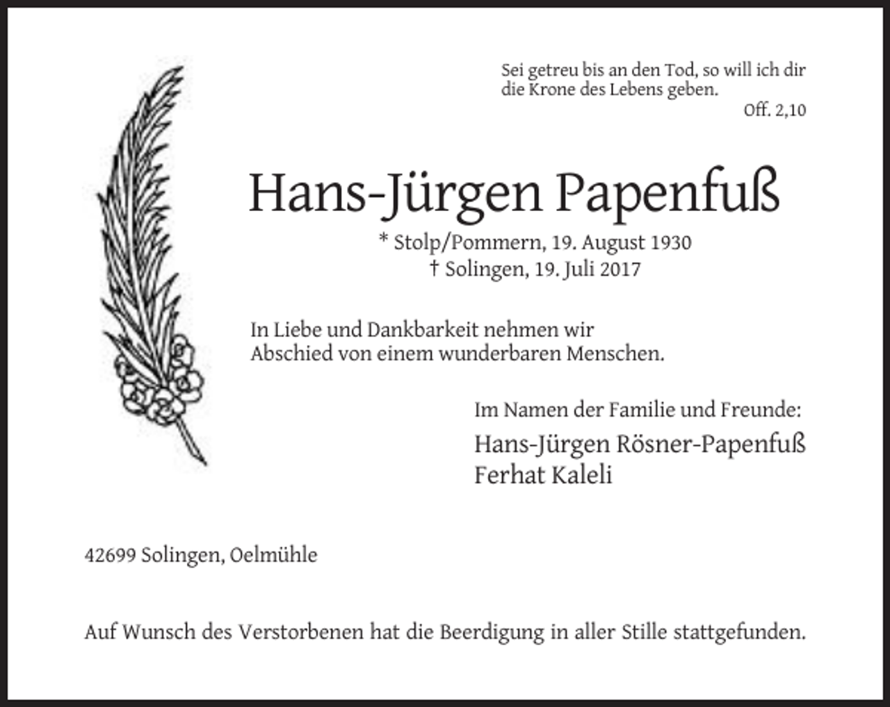 <p>Sei getreu bis an den Tod, so will ich dir<br />die Krone des Lebens geben.<br />Off. 2,10</p><p>Hans-Jürgen Papenfuß<br />* Stolp/Pommern, 19. August 1930<br />† Solingen,
 19. Juli 2017<br />In Liebe und Dankbarkeit nehmen wir<br />Abschied von einem wunderbaren Menschen.<br />Im Namen der Familie und Freunde:</p><p>Hans-Jürgen Rösner-Papenfuß<br />Ferhat
 Kaleli</p><p>42699 Solingen, Oelmühle</p><p>Auf Wunsch des Verstorbenen hat die Beerdigung in aller Stille stattgefunden.</p>