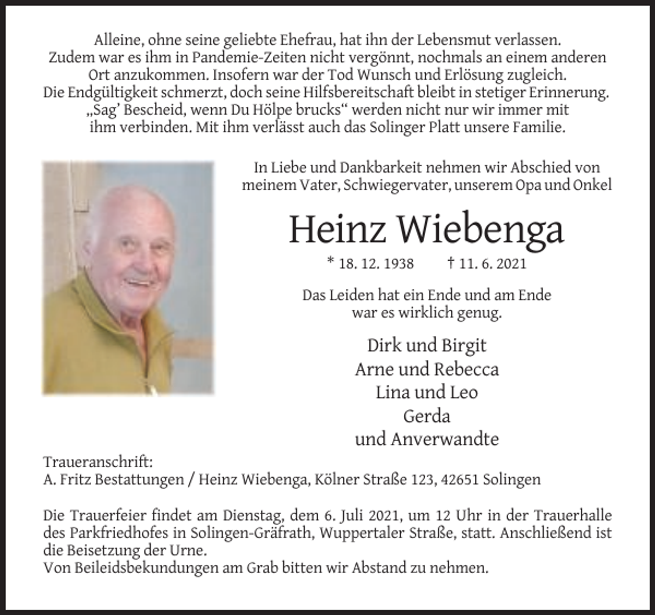 <p>Alleine, ohne seine geliebte Ehefrau, hat ihn der Lebensmut verlassen.<br />Zudem war es ihm in Pandemie-Zeiten nicht vergönnt, nochmals an einem anderen<br />Ort anzukommen. Insofern war der Tod Wunsch und Erlösung zugleich.<br />Die Endgültigkeit schmerzt, doch seine Hilfsbereitschaft bleibt in stetiger Erinnerung.<br />„Sag’ Bescheid, wenn Du Hölpe brucks“ werden nicht nur wir immer mit<br />ihm verbinden. Mit ihm verlässt auch das Solinger Platt unsere Familie.<br />In Liebe und Dankbarkeit nehmen wir Abschied von<br />meinem Vater, Schwiegervater, unserem Opa und Onkel</p><p>Heinz Wiebenga<br />* 18. 12. 1938</p><p>† 11. 6. 2021</p><p>Das Leiden hat ein Ende und am Ende<br />war es wirklich genug.</p><p>Dirk und Birgit<br />Arne und Rebecca<br />Lina und Leo<br />Gerda<br />und Anverwandte<br />Traueranschrift:<br />A. Fritz Bestattungen / Heinz Wiebenga, Kölner Straße 123, 42651 Solingen<br />Die Trauerfeier findet am Dienstag, dem 6. Juli 2021, um 12 Uhr in der Trauerhalle<br />des Parkfriedhofes in Solingen-Gräfrath, Wuppertaler Straße, statt. Anschließend ist<br />die Beisetzung der Urne.<br />Von Beileidsbekundungen am Grab bitten wir Abstand zu nehmen.</p>