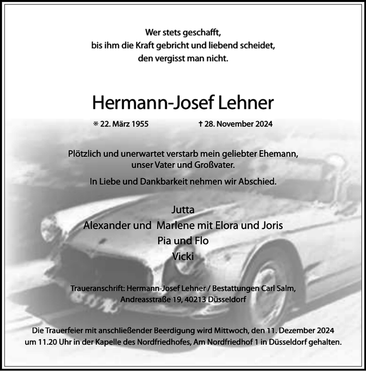 <p>Wer stets geschafft,<br />bis ihm die Kraft gebricht und liebend scheidet,<br />den vergisst man nicht.</p><p>Hermann-Josef Lehner<br />j 22. März 1955</p><p>= 28. November 2024</p><p>Plötzlich und unerwartet verstarb mein geliebter Ehemann,<br />unser Vater und Großvater.<br />In Liebe und Dankbarkeit nehmen wir Abschied.</p><p>Jutta<br />Alexander und Marlene mit Elora und Joris<br />Pia und Flo<br />Vicki<br />Traueranschrift: Hermann-Josef Lehner / Bestattungen Carl Salm,<br />Andreasstraße 19, 40213 Düsseldorf<br />Die Trauerfeier mit anschließender Beerdigung wird Mittwoch, den 11. Dezember 2024<br />um 11.20 Uhr in der Kapelle des Nordfriedhofes, Am Nordfriedhof 1 in Düsseldorf gehalten.</p>