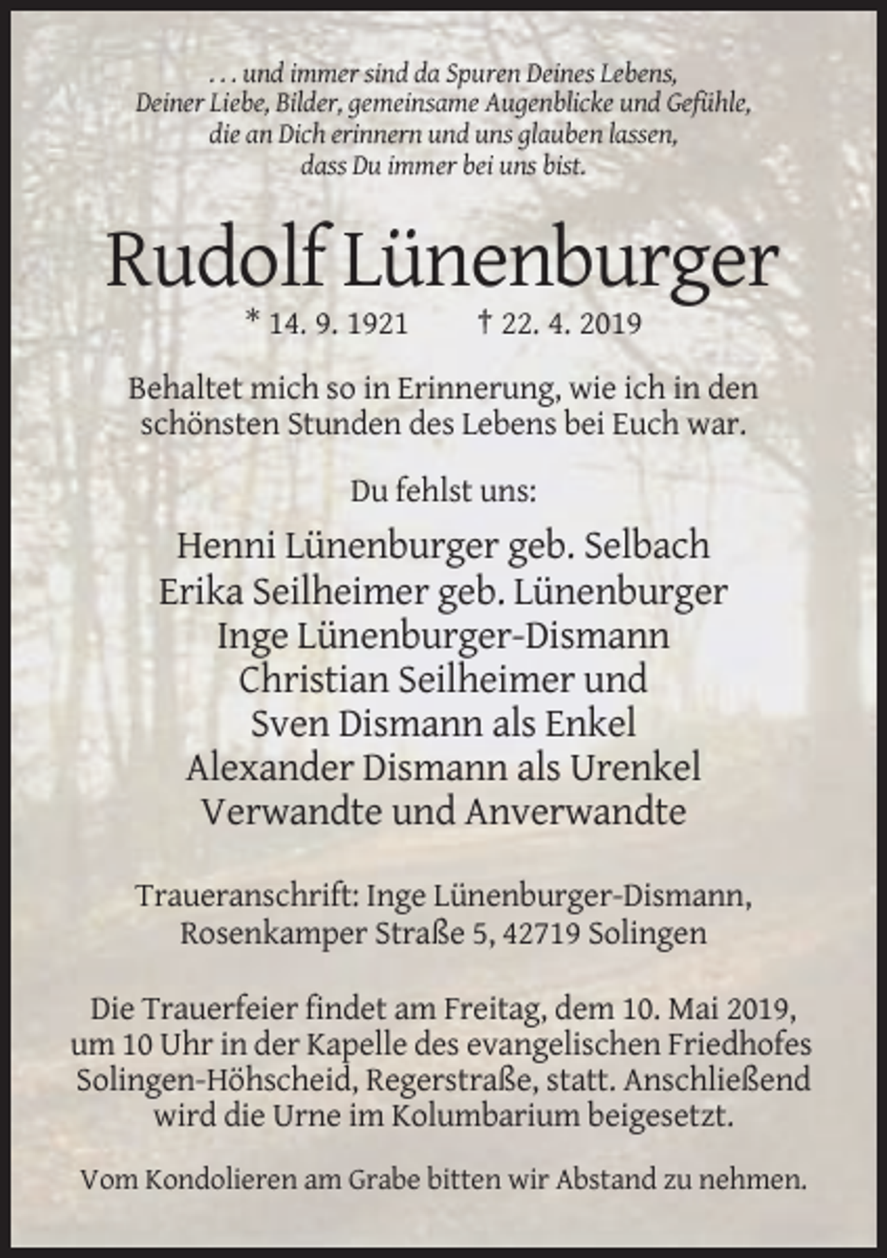 <p>. . . und immer sind da Spuren Deines Lebens,<br />Deiner Liebe, Bilder, gemeinsame Augenblicke und Gefühle,<br />die an Dich erinnern und uns glauben lassen,<br />dass Du immer bei uns bist.</p><p>Rudolf Lünenburger<br />* 14. 9. 1921</p><p>† 22. 4. 2019</p><p>Behaltet mich so in Erinnerung, wie ich in den<br />schönsten Stunden des Lebens bei Euch war.<br />Du fehlst uns:</p><p>Henni Lünenburger geb. Selbach<br />Erika Seilheimer geb. Lünenburger<br />Inge Lünenburger-Dismann<br />Christian Seilheimer und<br />Sven Dismann als Enkel<br />Alexander Dismann als Urenkel<br />Verwandte und Anverwandte<br />Traueranschrift: Inge Lünenburger-Dismann,<br />Rosenkamper Straße 5, 42719 Solingen<br />Die Trauerfeier findet am Freitag, dem 10. Mai 2019,<br />um 10 Uhr in der Kapelle des evangelischen Friedhofes<br />Solingen-Höhscheid, Regerstraße, statt. Anschließend<br />wird die Urne im Kolumbarium beigesetzt.<br />Vom Kondolieren am Grabe bitten wir Abstand zu nehmen.</p>
