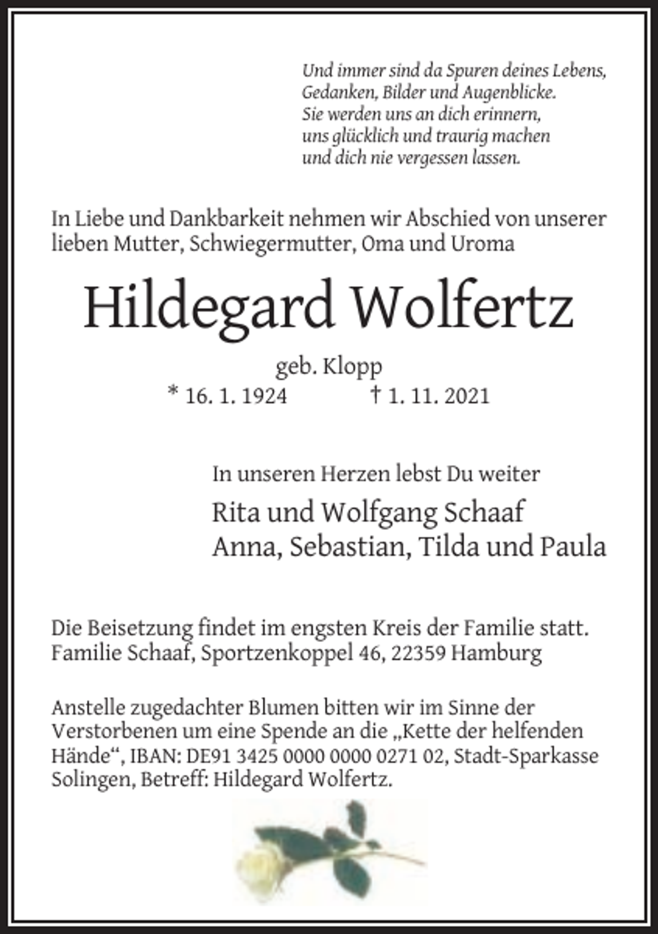 <p>Und immer sind da Spuren deines Lebens,<br />Gedanken, Bilder und Augenblicke.<br />Sie werden uns an dich erinnern,<br />uns glücklich und traurig machen<br />und dich nie vergessen lassen.</p><p>In Liebe und Dankbarkeit nehmen wir Abschied von unserer<br />lieben Mutter, Schwiegermutter, Oma und Uroma</p><p>Hildegard Wolfertz<br />geb. Klopp<br />* 16. 1. 1924<br />† 1. 11. 2021</p><p>In unseren Herzen lebst Du weiter</p><p>Rita und Wolfgang Schaaf<br />Anna, Sebastian, Tilda und Paula<br />Die Beisetzung findet im engsten Kreis der Familie statt.<br />Familie Schaaf, Sportzenkoppel 46, 22359 Hamburg<br />Anstelle zugedachter Blumen bitten wir im Sinne der<br />Verstorbenen um eine Spende an die „Kette der helfenden<br />Hände“, IBAN: DE91 3425 0271 02, Stadt-Sparkasse<br />Solingen, Betreff: Hildegard Wolfertz.</p>