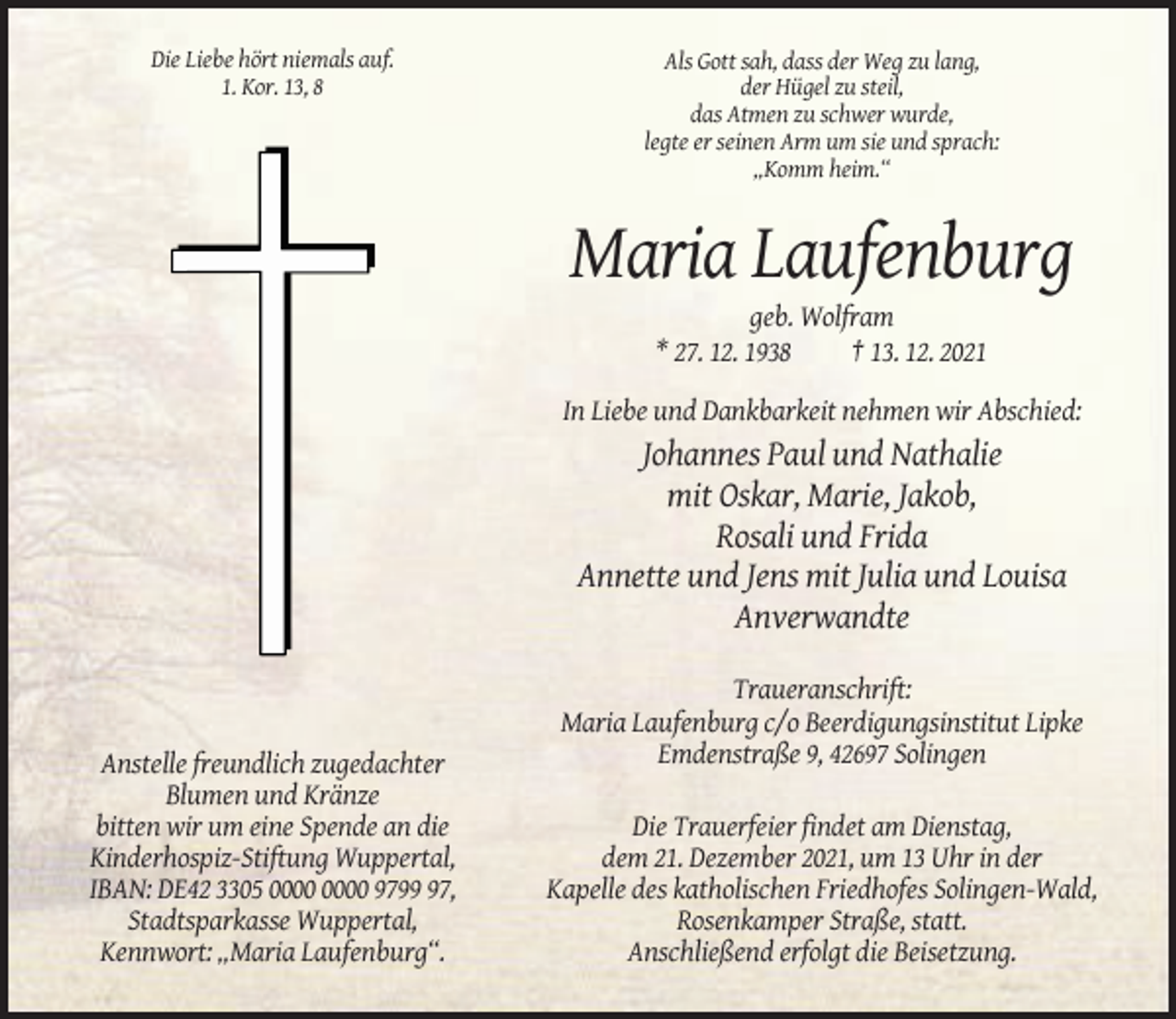 <p>Die Liebe hört niemals auf.<br />1. Kor. 13, 8</p><p>Als Gott sah, dass der Weg zu lang,<br />der Hügel zu steil,<br />das Atmen zu schwer wurde,<br />legte er seinen Arm um sie und sprach:<br />„Komm heim.“</p><p>Maria Laufenburg<br />geb. Wolfram<br />* 27. 12. 1938<br />† 13. 12. 2021<br />In Liebe und Dankbarkeit nehmen wir Abschied:</p><p>Johannes Paul und Nathalie<br />mit Oskar, Marie, Jakob,<br />Rosali und Frida<br />Annette und Jens mit Julia und Louisa<br />Anverwandte<br />Traueranschrift:<br />Maria Laufenburg c/o Beerdigungsinstitut Lipke<br />Emdenstraße 9, 42697 Solingen<br />Anstelle freundlich zugedachter<br />Blumen und Kränze<br />bitten wir um eine Spende an die<br />Kinderhospiz-Stiftung Wuppertal,<br />IBAN: DE42 3305 9797,<br />Stadtsparkasse Wuppertal,<br />Kennwort: „Maria Laufenburg“.</p><p>Die Trauerfeier findet am Dienstag,<br />dem 21. Dezember 2021, um 13 Uhr in der<br />Kapelle des katholischen Friedhofes Solingen-Wald,<br />Rosenkamper Straße, statt.<br />Anschließend erfolgt die Beisetzung.</p>