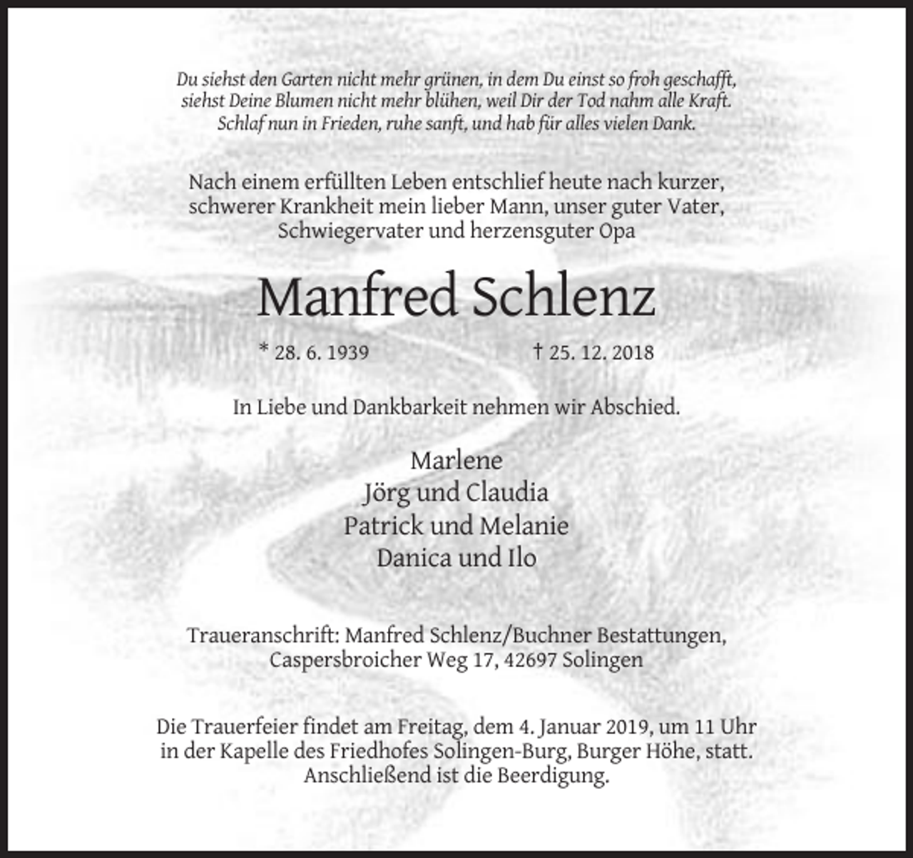<p>Du siehst den Garten nicht mehr grünen, in dem Du einst so froh geschafft,<br />siehst Deine Blumen nicht mehr blühen, weil Dir der Tod nahm alle Kraft.<br />Schlaf nun in Frieden, ruhe sanft, und hab für alles vielen Dank.</p><p>Nach einem erfüllten Leben entschlief heute nach kurzer,<br />schwerer Krankheit mein lieber Mann, unser guter Vater,<br />Schwiegervater und herzensguter Opa</p><p>Manfred Schlenz<br />* 28. 6. 1939</p><p>† 25. 12. 2018</p><p>In Liebe und Dankbarkeit nehmen wir Abschied.</p><p>Marlene<br />Jörg und Claudia<br />Patrick und Melanie<br />Danica und Ilo<br />Traueranschrift: Manfred Schlenz/Buchner Bestattungen,<br />Caspersbroicher Weg 17, 42697 Solingen<br />Die Trauerfeier findet am Freitag, dem 4. Januar 2019, um 11 Uhr<br />in der Kapelle des Friedhofes Solingen-Burg, Burger Höhe, statt.<br />Anschließend ist die Beerdigung.</p>